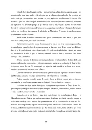 Estando livre da obrigação militar – a maior dor de cabeça dos rapazes na época – no
entanto tinha uma leve noção – já sabemos que a cabeça avinagrada não lhe permitia ter
muita – de que o matrimónio seria o enjoo e o entorpecimento atrofiantes da idolatrada vida
boémia, à qual não tinha coragem de virar as costas, o que lhe causava o embaraço tremendo
de explicar à sua estimada porque é que não se casava, até porque à Lurdes não era nada
favorável continuar solteira e em Évora, por isso, decidiu e muito bem, voltar para Portalegre
onde e em boa hora, fez o exame de admissão ao Magistério Primário, formando-se como
professora do ensino primário.
       Nesta altura, o Manuel ainda não sabia que o casamento era uma prisão, à qual, uns
anos mais tarde, porém, veio a ser condenado.
       De forma inconsciente, o que ele mais gostava era de ser livre como um passarinho,
principalmente naqueles fins-de-semana em que se dava ao luxo de os passar em Lisboa.
Para lá ia de comboio e de volta, vinha de táxi. Na tarde de sábado fazia a vistoria aos bares
do Intendente e à noite ia para o Bairro Alto ouvir cantar o fado – à mistura com umas
cervejas – no Arroz Doce.
       A tarde e a noite de domingo serviam para fazer a revista aos bares do Cais do Sodré
e como os botequins eram muitos e o tempo era pouco, sentia-se na obrigação de fazer o fim-
de-semana numa directa. Na madrugada de segunda, todo torcido e a abanar sem vento,
escolhia o carro que o havia de levar a Évora.
       Consumidor vinícola profissional que se agraciava de ser, regressava à cidade-museu
de Mercedes, com uma condição eliminatória a este referente: só com rádio.
       Porém, todavia, contudo antes de partir, bebia a última cerveja com o taxista,
pagando-lhe os quinhentos paus da praxe e só depois é que se iniciava a viagem.
       Dormindo as duas horas do trajecto e chegando regularmente a Évora já de dia,
passava pelo quarto para mudar de roupa e lá ia para o trabalho, cambaleando, meio a dormir
– meio acordado, meio borracho – meio sério.
       Enquanto esteve em Évora – aqui com mais tempo e à semelhança do Porto – o
Manuel continuou a fazer o que mais amamentava: depois de um dia de trabalho, mamar a
noite com o enlevo que a mesma lhe proporcionava, só se desmamando ao raiar do dia.
Sozinho ou acompanhado, o ponto de encontro para a estúrdia era cronicamente a Praça do
Geraldo, onde tomava conhecimento do que lhe interessava: festas, bailes e tudo o que fosse
propício à noitada, por vezes muito curta, pois a noite tinha obrigação de ser maior que o dia.




                                                 34
 