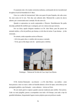 O casamento não o fez mudar coisíssima nenhuma, continuando devoto incondicional
da agência local da Irmandade de S. Baco.
       Uma vez a cabra foi internacional. Sabe com quem foi para Espanha, não sabe como
foi, nem como de lá veio. Três dias sem saberem dele. Meteram-lhe a porta da alcova
adentro, por a motorizada estar à entrada. Ele não estava lá.
       Quando se apresentou na escola surpreendeu o Director. Humildemente lhe pediu
desculpa, pedindo-lhe também que o castigasse, por ser a única coisa que merecia.
       Em vez disso, aquele dirigente mandou-o ao Dr. João Maria, para lhe passar um
atestado médico, a fim de justificar, por doença, os três dias de moina. E que doença… já tão
enraizada…
       No entanto, ainda respondeu assim ao Director:
       - Já lá vão quatro dias e o médico não me passa o atestado.
       - Vá lá, que eu falo daqui com ele – apontou para o telefone.




                 Portalegre – Taberna da Tia Inês do Cuco, hoje Casa Morais.




       O Dr. António Raimundo – seu director – e o Dr. João Maria – seu médico – eram
boas pessoas e uma vez mais o saber ser humilde abonou a favor do rapaz, nesta altura já um
prestigiado galdério, cuja formação – como sabemos – iniciou no Porto.
       De um modo geral os rapazes quando casavam mudavam para melhor. Este piorou.
Cada vez mais pingalho, passou a acompanhar com todo o fel farrapo, com todo o tipo de
gentalha bebedanas, frequentando lugares menos próprios para um professor casado.


                                              36
 
