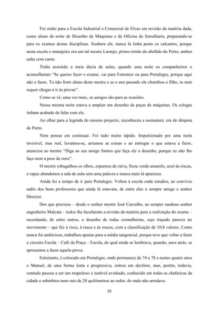 Foi então para a Escola Industrial e Comercial de Elvas em revisão da matéria dada,
como aluno da noite de Desenho de Máquinas e de Oficina de Serralharia, preparando-se
para os exames destas disciplinas. Soubera ele, nunca lá tinha posto os calcantes, porque
nesta escola o manajeiro era um tal mestre Laranjo, primo-irmão do abelhão do Porto, ambos
unha com carne.
       Tinha assistido a meia dúzia de aulas, quando uma noite os companheiros o
aconselharam “Se queres fazer o exame, vai para Estremoz ou para Portalegre, porque aqui
não o fazes. Tu não foste aluno deste mestre e se o ano passado ele chumbou o filho, tu nem
sequer chegas a ir às provas”.
       Como se vê, uma vez mais, os amigos são para as ocasiões.
       Nessa mesma noite estava a ampliar um desenho de peças de máquinas. Os colegas
tinham acabado de falar com ele.
       Ao olhar para a legenda do mesmo projecto, reconheceu a assinatura: era do déspota
do Porto.
       Nem pensar em continuar. Foi tudo muito rápido. Impulsionado por uma mola
invisível, mas real, levantou-se, arrumou as coisas e ao entregar o que estava a fazer,
anunciou ao mestre “Diga ao seu amigo Santos que faça ele o desenho, porque eu não lho
faço nem a peso de ouro”.
       O mestre esbugalhou os olhos, espumou de raiva, ficou verde-amarelo, azul-às-riscas,
o rapaz abandonou a sala de aula sem uma palavra e nunca mais lá apareceu.
       Ainda foi a tempo de ir para Portalegre. Voltou à escola onde estudou, ao convívio
sadio dos bons professores que ainda lá estavam, de entre eles o sempre amigo e senhor
Director.
       Dos que precisou – desde o senhor mestre José Carvalho, ao sempre saudoso senhor
engenheiro Malcata – todos lhe facultaram a revisão da matéria para a realização do exame –
recordando, de entre outros, o desenho de rodas cremalheiras, cujo traçado parecia ter
movimento – que fez à risca, à rasca e às roscas, com a classificação de 10,8 valores. Como
nunca foi ambicioso, trabalhou apenas para a média tangencial, porque teve que voltar a fazer
o circuito Escola – Café da Praça – Escola, do qual ainda se lembrava, quando, anos atrás, se
apresentou a fazer aquela prova.
       Entretanto, é colocado em Portalegre, onde permanece de 74 a 78 e nestes quatro anos
o Manuel, de uma forma lenta e progressiva, entrou em declínio, mas, porém, todavia,
contudo passou a ser um respeitoso e notável avinhado, conhecido em todas as chafaricas da
cidade e subúrbios num raio de 20 quilómetros ao redor, de onde não arredava.

                                             38
 