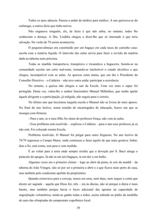 Todos os anos adoecia. Passou a andar de médico para médico. A uns queixava-se do
estômago, a outros dizia que tinha nervos.
       Não enganava ninguém, ele, de facto é que não sabia, no entanto, todos lhe
conheciam a doença. A Dra. Lisdália chegou a dizer-lhe que só internado é que teria
salvação. No verão de 79 assim aconteceria.
       O pequeno-almoço era constituído por um bagaço em cada tasca do caminho casa-
escola com a matéria líquida. O intervalo das aulas servia para fazer a revisão da matéria
dada na taberna mais próxima.
       Todas as manhãs transportava, transpirava e tresandava a bagaceira. Instala-se na
comunidade escolar um certo mal-estar, tornando-se intolerável o estado alcoólico a que
chegou, incompatível com as aulas. As queixas eram tantas, que um dia o Presidente do
Conselho Directivo – o Caldeira – não teve outra saída: participar a ocorrência.
       No entanto, a queixa não chegou a sair da Escola. Uma vez mais o rapaz foi
protegido. Desta vez, valeu-lhe o senhor funcionário Manuel Milhinhos, que soube apelar
àquele dirigente e a participação, já redigida, não seguiu para o correio.
       No último ano que leccionou naquela escola o Manuel não se livrou de mais apuros.
No final do ano lectivo, numa reunião de encarregados de educação, houve um que se
insurgiu com firmeza:
       - Para o ano, se o meu filho for aluno do professor Graça, não vem às aulas.
       - Esse problema está resolvido – explicou o Caldeira – para o ano esse professor já cá
não está. Foi colocado noutra Escola.
       Problema resolvido. O Manuel foi prègar para outra freguesia. No ano lectivo de
78/79 regressou a Campo Maior, onde continuou a fazer aquilo de que mais gostava: beber,
dias a fio, sem conta, sem peso e sem medida.
       É ao voltar para a terra onde sempre residiu que a devoção por S. Baco atinge o
pináculo do apogeu. Já não ia em seis bagaços, ia em dez e em balão.
       Algumas vezes era o primeiro cliente – logo ao abrir da porta, às seis da manhã – da
taberna do João Vinagre, não só por ser a primeira a abrir e a que ficava mais perto de casa,
mas também pelo condizente apelido do proprietário.
       Quando extraviava para a cerveja, nunca era uma, nem duas, nem sequer a conta que
dizem ser sagrada – aquela que Deus fez, três – era às dúzias, não só porque à dúzia é mais
barato, mas também porque havia o lucro adicional das apostas na capacidade de
engorjitação volumétrica, tendo-as ganho todas a todos, assim subindo ao pódio da medalha
de ouro das olimpíadas do campeonato copofónico local.

                                               39
 