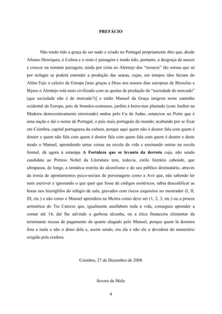 PREFÁCIO



       Não tendo tido a graça de ser nado e criado no Portugal propriamente dito que, desde
Afonso Henriques, é Lisboa e o resto é paisagem e tendo tido, portanto, a desgraça de nascer
e crescer na restante paisagem, ainda por cima no Alentejo dos “mouros” tão sornas que só
por milagre se poderá entender a produção das searas, cujas, em tempos idos faziam do
Além-Tejo o celeiro da Europa [mas graças a Deus nos nossos dias europeus de Bruxelas e
Bijeus o Alentejo está mais civilizado com as quotas de produção da “sociedade de mercado”
(que sociedade não é de mercado?)] e então Manuel da Graça imigrou neste cantinho
ocidental da Europa, país de brandos-costumes, jardim à beira-mar plantado (com Jardim na
Madeira democraticamente eternizado) andou pelo Cu de Judas; estanciou no Porto que é
uma nação e daí o nome de Portugal, o país mais português do mundo; acabando por se fixar
em Coimbra, capital portuguesa da cultura, porque aqui quem não é doutor fala com quem é
doutor e quem não fala com quem é doutor fala com quem fala com quem é doutor e deste
modo o Manuel, aprendendo umas coisas na escola da vida e ensinando outras na escola
formal, dá agora à estampa A Fortaleza que se levanta da derrota cuja, não sendo
candidata ao Prémio Nobel da Literatura tem, todavia, estilo literário cabonde, que
ultrapassa, de longe, a temática restrita do alcoolismo e do seu público destinatário, através
da ironia de apontamentos psico-sociais de personagens como a Avó que, não sabendo ler
nem escrever e ignorando o que quer que fosse de códigos esotéricos, sabia descodificar as
horas nos hieróglifos do relógio de sala, gravados com riscos esquisitos no mostrador (I, II,
III, etc.) e não como o Manuel aprendera na Mestra como deve ser (1, 2, 3, etc.) ou a proeza
aritmética do Tio Catorze que, igualmente analfabeto toda a vida, conseguiu aprender a
contar até 14, daí lhe advindo a garbosa alcunha, ou a ética financeira elementar da
terminante recusa de pagamento do quarto alugado pelo Manuel, porque quem lá dormira
fora a mala e não o dono dela e, assim sendo, era ela e não ele a devedora do numerário
exigido pela credora.




                             Coimbra, 27 de Dezembro de 2008



                                       Severo de Melo

                                              4
 