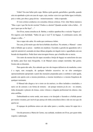 Vinho? Era raro beber pelo copo. Bebia-o pela garrafa, garrafinha e garrafão, quando
este era apanhado a jeito em casa do sogro, cujo, muitas vezes teve que beber água à refeição,
pois o vinho, por obra e graça divina – misteriosamente – tinha evaporado.
         O vício crónico conduziu-o às consultas clínicas crónicas. O dr. João Maria matutava
“Mas o que é que lhe hei-de receitar? Ponho-o a dormir? Quando acordar volta a beber… O
que é quer que eu lhe faça? …”
         Em Elvas, numa consulta ao dr. Barbas, o médico apanhou-lhe a vesícula “Segura aí”.
Ele segurou com facilidade. “Sabes do que é isso? É do bagaço. A continuares assim, não
chegas a velho…”
         Isto o rapaz não sabia. Só soube que continuou a beber.
         Em casa, já há muito que não havia bebidas alcoólicas. No entanto, o Manuel – como
todo o bêbedo que se preza – também era manhoso. Escondia a garrafa da aguardente sob o
capô do automóvel, acamada em duas tábuas pregadas em ângulo recto e agasalhada com um
bocado de desperdício. Podia fazer uma travagem brusca, que a botelha não se mexia.
         Um outro da mesma laia do rapaz escondia a botija de bagaço no autoclismo da casa
de banho, para ficar mais fresquinha. A do Manuel estava sempre morninha. São gostos.
Gostos não se discutem.
         Para quem não sabe, fica sabendo que isto são truques defensivos de manholas, como
é a regra, sem excepção, de qualquer bebedor excessivo: ter no sítio estratégico
operacionalmente apropriado o paiol das munições preparadas para o combate à sede aguda,
quando esta aperta com a mesma premência, a mesma insistência e a mesma frequência de
qualquer ruminante.
         O Manuel não chegou a ter o rosto cor de marisco, os olhos inchados e remelados, o
nariz cor de cenoura e em forma de torneira – até porque torneira já ele era – no entanto,
tinha alcançado o píncaro do êxtase, como virtuoso e elegante profissional da ciência e das
artes enófilas.
         Embrenhando-se nesta senda, sem nunca o ter desejado e fazendo-o a bebida passar
por muitos vexames, por incrível que pareça ele tinha consciência disto e não era isso que ele
queria ser.
         O espeque do problema estava em não saber parar e, sozinho, nunca foi capaz de o
fazer.
         Um dia procurou a Maria do Carmo, sua cunhada, residente em Elvas, por quem tinha
respeito e admiração.



                                              40
 