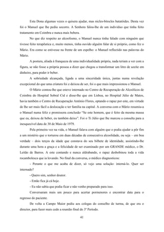 Esta Dona algumas vezes o quisera ajudar, mas nicles-bitocles batatóides. Desta vez
foi o Manuel que lhe pediu socorro. A Senhora falou-lhe de um indivíduo que tinha feito
tratamento em Coimbra e nunca mais bebera.
         No que diz respeito ao alcoolismo, o Manuel nunca tinha falado com ninguém que
tivesse feito terapêutica e, muito menos, tinha ouvido alguém falar de si próprio, como fez o
Mário. Era como se estivesse na frente de um espelho: o Manuel reflectido nas palavras do
Mário.
         A postura, aliada à franqueza de uma individualidade própria, nada teriam a ver com a
figura, se não fosse a própria pessoa a dizer que chegou a transformar um litro de azeite em
dinheiro, para poder ir beber.
         A sobriedade alcançada, ligada a uma sinceridade única, juntas numa revelação
excepcional do que uma criatura foi e deixou de ser, foi o que mais impressionou o Manuel.
         O Mário contou-lhe que esteve internado no Centro de Recuperação de Alcoólicos de
Coimbra do Hospital Sobral Cid e disse-lhe que em Lisboa, no Hospital Júlio de Matos,
havia também o Centro de Recuperação António Flores, optando o rapaz por este, em virtude
de lhe ser mais fácil a deslocação e ter família na capital. A conversa com o Mário resumiu-a
o Manuel numa feliz e promissora conclusão “Se este homem, que é feito da mesma massa
que eu, deixou de beber, eu também deixo”. Foi o Ti Júlio que lhe marcou a consulta para a
inesquecível data de 30 de Maio de 1979.
         Pela primeira vez na vida, o Manuel falava com alguém que o podia ajudar a pôr fim
a um mistério que o torturou em duas décadas de consecutiva alcoolidade, ou seja – em boa
verdade – dois terços da idade que constava do seu bilhete de identidade, assistindo-lhe
durante uma hora a graça e a felicidade de ser examinado por um GRANDE médico, o Dr.
Leitão de Barros. A este contando e nunca aldrabando, o rapaz desbobinou toda a vida
rocambolesca que ia levando. No final da conversa, o médico diagnosticou:
         - Perante o que me acaba de dizer, só vejo uma solução: interná-lo. Quer ser
internado?
         - Quero sim, senhor doutor.
         - Então fica já cá hoje.
         - Eu não sabia que podia ficar e não venho preparado para isso.
         Conversaram mais um pouco para acertar pormenores e encontrar data para o
regresso do paciente.
         De volta a Campo Maior pediu aos colegas do conselho de turma, de que era o
director, para fazer mais cedo a reunião final do 3º Período.

                                              41
 