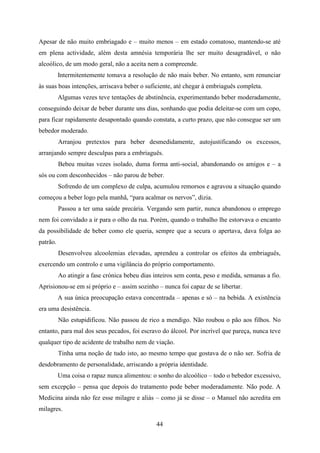 Apesar de não muito embriagado e – muito menos – em estado comatoso, mantendo-se até
em plena actividade, além desta amnésia temporária lhe ser muito desagradável, o não
alcoólico, de um modo geral, não a aceita nem a compreende.
          Intermitentemente tomava a resolução de não mais beber. No entanto, sem renunciar
às suas boas intenções, arriscava beber o suficiente, até chegar à embriaguês completa.
          Algumas vezes teve tentações de abstinência, experimentando beber moderadamente,
conseguindo deixar de beber durante uns dias, sonhando que podia deleitar-se com um copo,
para ficar rapidamente desapontado quando constata, a curto prazo, que não consegue ser um
bebedor moderado.
          Arranjou pretextos para beber desmedidamente, autojustificando os excessos,
arranjando sempre desculpas para a embriaguês.
          Bebeu muitas vezes isolado, duma forma anti-social, abandonando os amigos e – a
sós ou com desconhecidos – não parou de beber.
          Sofrendo de um complexo de culpa, acumulou remorsos e agravou a situação quando
começou a beber logo pela manhã, “para acalmar os nervos”, dizia.
          Passou a ter uma saúde precária. Vergando sem partir, nunca abandonou o emprego
nem foi convidado a ir para o olho da rua. Porém, quando o trabalho lhe estorvava o encanto
da possibilidade de beber como ele queria, sempre que a secura o apertava, dava folga ao
patrão.
          Desenvolveu alcoolemias elevadas, aprendeu a controlar os efeitos da embriaguês,
exercendo um controlo e uma vigilância do próprio comportamento.
          Ao atingir a fase crónica bebeu dias inteiros sem conta, peso e medida, semanas a fio.
Aprisionou-se em si próprio e – assim sozinho – nunca foi capaz de se libertar.
          A sua única preocupação estava concentrada – apenas e só – na bebida. A existência
era uma desistência.
          Não estupidificou. Não passou de rico a mendigo. Não roubou o pão aos filhos. No
entanto, para mal dos seus pecados, foi escravo do álcool. Por incrível que pareça, nunca teve
qualquer tipo de acidente de trabalho nem de viação.
          Tinha uma noção de tudo isto, ao mesmo tempo que gostava de o não ser. Sofria de
desdobramento de personalidade, arriscando a própria identidade.
          Uma coisa o rapaz nunca alimentou: o sonho do alcoólico – todo o bebedor excessivo,
sem excepção – pensa que depois do tratamento pode beber moderadamente. Não pode. A
Medicina ainda não fez esse milagre e aliás – como já se disse – o Manuel não acredita em
milagres.

                                                44
 