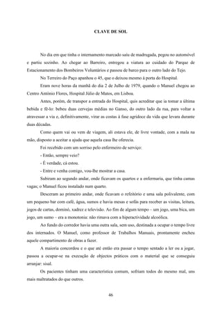 CLAVE DE SOL




        No dia em que tinha o internamento marcado saíu de madrugada, pegou no automóvel
e partiu sozinho. Ao chegar ao Barreiro, entregou a viatura ao cuidado do Parque de
Estacionamento dos Bombeiros Voluntários e passou de barco para o outro lado do Tejo.
        No Terreiro do Paço apanhou o 45, que o deixou mesmo à porta do Hospital.
        Eram nove horas da manhã do dia 2 de Julho de 1979, quando o Manuel chegou ao
Centro António Flores, Hospital Júlio de Matos, em Lisboa.
        Antes, porém, de transpor a entrada do Hospital, quis acreditar que ia tomar a última
bebida e fê-lo: bebeu duas cervejas médias no Ganso, do outro lado da rua, para voltar a
atravessar a via e, definitivamente, virar as costas à fase agridoce da vida que levara durante
duas décadas.
        Como quem vai ou vem de viagem, ali estava ele, de livre vontade, com a mala na
mão, disposto a aceitar a ajuda que aquela casa lhe oferecia.
        Foi recebido com um sorriso pelo enfermeiro de serviço:
        - Então, sempre veio?
        - É verdade, cá estou.
        - Entre e venha comigo, vou-lhe mostrar a casa.
        Subiram ao segundo andar, onde ficavam os quartos e a enfermaria, que tinha camas
vagas; o Manuel ficou instalado num quarto.
        Desceram ao primeiro andar, onde ficavam o refeitório e uma sala polivalente, com
um pequeno bar com café, água, sumos e havia mesas e sofás para receber as visitas, leitura,
jogos de cartas, dominó, xadrez e televisão. Ao fim de algum tempo – um jogo, uma bica, um
jogo, um sumo – era a monotonia: não rimava com a hiperactividade alcoólica.
        Ao fundo do corredor havia uma outra sala, sem uso, destinada a ocupar o tempo livre
dos internados. O Manuel, como professor de Trabalhos Manuais, prontamente encheu
aquele compartimento de obras a fazer.
        A maioria concordou e o que até então era passar o tempo sentado a ler ou a jogar,
passou a ocupar-se na execução de objectos práticos com o material que se conseguiu
arranjar: sisal.
        Os pacientes tinham uma característica comum, sofriam todos do mesmo mal, uns
mais maltratados do que outros.


                                              46
 
