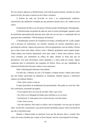 Por isso mesmo, depressa se familiarizaram, num total de quinze homens, oriundos de vários
pontos do País, dos quais a maioria era de Lisboa e arredores.
          A história de cada um lia-se-lhe no rosto e no comportamento anedótico,
característico das opulências avinhadas por que passaram durante anos a fio, atados uns nos
outros.
          O tratamento dividia-se em três partes: Desintoxicação, Desabituação e Reintegração.
          A Desintoxicação era própria de cada um, mais ou menos prolongada, segundo o grau
de alcoolismo apresentado pelo paciente, pois cada caso era um caso e a medicação não era
igual para dois combalidos. “Não há doenças, há doentes”.
          A Desabituação constava de Terapêutica de Grupo, orientada pelo Dr. Leitão sempre
com a presença de enfermeiros, em reuniões semanais de extrema importância para a
psicologia do enfermo. Alguns não gostavam. Nem do agrupamento, nem do médico. Diziam
que as duas coisas eram chatas. Outros, como o Manuel, aprenderam muito naquele grupo.
Todos tinham uma história alegremente triste para contar e foram estas crónicas, muitos
casos contados, que martelaram na cabeça do rapaz, durante os trinta dias que ali
permaneceu. Uns eram divorciados, outros separados e o moço ainda era casado. Alguns
conheciam bem os dormitórios das esquadras de Polícia. Havia um que, trabalhando na
Gerência da Rodoviária Nacional, acabou a lavar autocarros.
          Sobre a Reintegração falaremos mais adiante.
          Um belo dia, o Manuel sai com o Zé Espada a comprar jornais e tabaco para outros
que não tinham autorização de abandonar as instalações. Quando regressa o enfermeiro
chama-o ao Gabinete Médico:
          - Entre, feche a porta e sente-se.
          O rapaz desconfiou de atendimento tão personalizado. Não podia ser coisa boa. Diz-
lhe o enfermeiro, mostrando uns papéis:
          - O seu superior deve ser casca de carvalho. Sabe o que é isto?
          - Sei. Esteve cá o Delegado de Saúde, para confirmar se eu cá estava.
          - Exactamente. E vinha quase com a certeza de que você não estaria.
          - E não. Estava na rua.
          - Isso não interessa. Para todos os efeitos, está cá internado e era isso que ele queria
saber. Assinei-lhe o documento e saiu positivamente desiludido, porque vinha convencido de
que não o encontraria aqui.
          Quando o Manuel pediu ao professor Lino que lhe deixasse fazer a reunião mais
cedo, este nunca acreditou que o rapaz se fosse internar, nem ele, nem ninguém lá no burgo.

                                                47
 