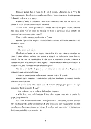 Passados quinze dias, o rapaz foi de fim-de-semana. Chamavam-lhe a Prova de
Resistência, depois daquele tempo em clausura. O moço sentiu-se criança, fora das paredes
do hospital, onde se achava seguro.
       Passou por todas as tabernórias conhecidas e não conhecidas, sem, por incrível que
pareça, ter tido a tentação de entrar numa ou noutra.
       Não fez como o outro, que depois de percorrer a rua de uma ponta a outra, voltou-se
para trás e disse: “És um herói, pá, passaste por todas as capelinhas e não entraste em
nenhuma. Mereces um copo pela proeza”.
       Fê-lo e recaiu, para nunca mais voltar ao Centro.
       Quando regressou ao hospital, o Manuel não se livrou da interrogação costumeira do
enfermeiro Ponce:
       - Bebeu?
       - Não, senhor enfermeiro.
       O enfermeiro Ponce era um homem experiente e sem mais palavras, acreditou no
rapaz. O moço subiu ao aposento para arrumar a bagagem por mais quinze dias e, logo de
seguida, foi ter com os companheiros à sala, onde os camaradas estavam ocupados a
trabalhar o cordel, na execução de vários objectos. Também lá tinha o trabalho dele, andava a
fazer um saco, para oferecer a uma enfermeira estagiária.
       Um dia o dr. Leitão chegou e não viu ninguém na sala de estar. Perguntou ao
enfermeiro onde estavam os doentes.
       - Foram-se todos embora, senhor doutor. Nenhum gostava de cá estar.
       O médico não respondeu e o enfermeiro conduziu-o àquela sala de trabalho. Quando
entrou, o clínico concluiu:
       - Ora cá está o que faltava nesta casa: saber ocupar o tempo, para que este não seja
enfadonho. Quem foi o autor da ideia?
       - Foi o professor, que só podia ser de Trabalhos Manuais.
       - Muito bem. Mais tarde havemos de falar nisto. Agora vamos para a reunião de
grupo, que já são horas.
       E lá foram para mais uma terapia – como já dissemos – de que uns gostavam e outros
não, mas do que todos gostavam mesmo era de estar ocupados a fazer o que queriam e só não
trabalhavam pela noite dentro, porque o toque de recolher era à meia-noite. No dia seguinte,
às oito da manhã, já lá estavam outra vez.




                                              48
 