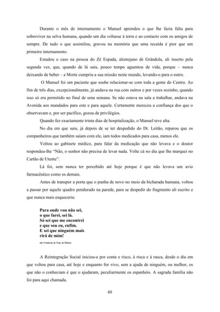 Durante o mês de internamento o Manuel aprendeu o que lhe fazia falta para
sobreviver na selva humana, quando um dia voltasse à terra e ao contacto com os amigos de
sempre. De tudo o que assimilou, gravou na memória que uma recaída é pior que um
primeiro internamento.
       Estudou o caso na pessoa do Zé Espada, alentejano de Grândola, ali inserto pela
segunda vez, que, quando de lá saiu, pouco tempo aguentou de vida, porque – nunca
deixando de beber – a Morte cumpriu a sua missão neste mundo, levando-o para o outro.
        O Manuel foi um paciente que soube relacionar-se com toda a gente do Centro. Ao
fim de três dias, excepcionalmente, já andava na rua com outros e por vezes sozinho, quando
isso só era permitido no final de uma semana. Se não estava na sala a trabalhar, andava na
Avenida aos mandados para este e para aquele. Certamente mereceu a confiança dos que o
observavam e, por ser pacífico, gozou de privilégios.
       Quando fez exactamente trinta dias de hospitalização, o Manuel teve alta.
       No dia em que saiu, já depois de se ter despedido do Dr. Leitão, reparou que os
companheiros que também saíam com ele, iam todos medicados para casa, menos ele.
       Voltou ao gabinete médico, para falar da medicação que não levava e o doutor
respondeu-lhe “Não, o senhor não precisa de levar nada. Volte cá no dia que lhe marquei no
Cartão de Utente”.
       Lá foi, sem nunca ter percebido até hoje porque é que não levava um avio
farmacêutico como os demais.
       Antes de transpor a porta que o punha de novo no meio da bicharada humana, voltou
a passar por aquele quadro pendurado na parede, para se despedir do fragmento ali escrito e
que nunca mais esqueceria:

       Para onde vou não sei,
       o que farei, sei lá.
       Só sei que me encontrei
       e que sou eu, enfim.
       E sei que ninguém mais
       rirá de mim!
       (do Vendaval, de Tony de Matos)




       A Reintegração Social iniciou-a por conta e risco, à risca e à rasca, desde o dia em
que voltou para casa, até hoje e enquanto for vivo, sem a ajuda de ninguém, ou melhor, os
que não o conheciam é que o ajudaram, peculiarmente os espanhóis. A sagrada família não
foi para aqui chamada.

                                             49
 