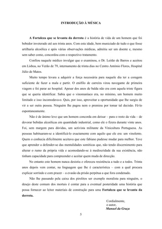 INTRODUÇÃO À MÚSICA



     A Fortaleza que se levanta da derrota é a história de vida de um homem que foi
bebedor inveterado até aos trinta anos. Com esta idade, bem municiado de tudo o que fosse
artilharia alcoólica e após várias observações médicas, admitiu ser um doente e, mesmo
sem saber como, concordou com o respectivo tratamento.
     Confiou naquele médico invulgar que o examinou, o Dr. Leitão de Barros e aceitou
em Lisboa, no Verão de 79, internamento de trinta dias no Centro António Flores, Hospital
Júlio de Matos.
     Muito tempo levara a adquirir a força necessária para naquele dia ter a coragem
suficiente de fazer a mala e partir. O enófilo de carreira virou navegante de primeira
viagem e foi parar ao hospital. Apesar dos anos de balda não era com aquela triste figura
que se queria identificar. Sabia que o vinomaníaco era, no mínimo, um homem muito
limitado e isso incomodava-o. Quis, por isso, aproveitar a oportunidade que lhe surgiu de
vir a ser outra pessoa. Ninguém lhe pagou nem o premiou por tomar tal decisão. Fê-lo
espontaneamente.
     Não é de ânimo leve que um homem concorda em deixar – para o resto da vida – de
devorar bebidas alcoólicas em quantidade industrial, como ele o fizera durante vinte anos.
Foi, sem margem para dúvidas, um activista militante da Vinicultura Portuguesa. As
pessoas habituaram-se a identificá-lo exactamente com aquilo que ele era: um vinolento.
Quem o conhecia dificilmente aceitava que este fabiano pudesse mudar para melhor. Teve
que aprender a defender-se das mentalidades somíticas que, não tendo discernimento para
alterar o rumo da própria vida e acomodando-se à mediocridade da sua existência, não
tinham capacidade para compreender e aceitar quem muda de direcção.
     No entanto este homem nunca desistiu e ofereceu resistência a tudo e a todos. Trinta
anos depois vem contar, na linguagem que lhe é característica – com a qual procura
explicar sorrindo e com prazer – a evasão da prisão perpétua a que fora condenado.
     Não lhe passando pela caixa dos pirolitos ser exemplo moralista para ninguém, o
desejo deste comum dos mortais é contar para a eventual posteridade uma história que
possa fornecer ao leitor materiais de construção para uma Fortaleza que se levanta da
derrota.
                                                               Cordialmente,
                                                               o autor,
                                                               Manuel da Graça
                                           5
 