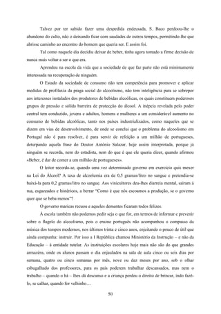 Talvez por ter sabido fazer uma despedida endeusada, S. Baco perdoou-lhe o
abandono do culto, não o deixando ficar com saudades de outros tempos, permitindo-lhe que
abrisse caminho ao encontro do homem que queria ser. E assim foi.
       Tal como naquele dia decidiu deixar de beber, tinha agora tomado a firme decisão de
nunca mais voltar a ser o que era.
       Aprendeu na escola da vida que a sociedade de que faz parte não está minimamente
interessada na recuperação de ninguém.
       O Estado da sociedade de consumo não tem competência para promover e aplicar
medidas de profilaxia da praga social do alcoolismo, não tem inteligência para se sobrepor
aos interesses instalados dos produtores de bebidas alcoólicas, os quais constituem poderosos
grupos de pressão e sólida barreira de protecção do álcool. A inépcia revelada pelo poder
central tem conduzido, jovens e adultos, homens e mulheres a um considerável aumento no
consumo de bebidas alcoólicas, tanto nos países industrializados, como naqueles que se
dizem em vias de desenvolvimento, de onde se conclui que o problema do alcoolismo em
Portugal não é para resolver, é para servir de refeição a um milhão de portugueses,
deturpando aquela frase do Doutor António Salazar, hoje assim interpretada, porque já
ninguém se recorda, nem do estadista, nem do que é que ele queria dizer, quando afirmou
«Beber, é dar de comer a um milhão de portugueses».
       O leitor recorda-se, quando uma vez determinado governo em exercício quis mexer
na Lei do Álcool? A taxa de alcoolemia era de 0,5 gramas/litro no sangue e pretendia-se
baixá-la para 0,2 gramas/litro no sangue. Aos vinicultores deu-lhes diarreia mental, saíram à
rua, esgazeados e histéricos, a berrar “Como é que nós escoamos a produção, se o governo
quer que se beba menos”?
       O governo maricas recuou e aqueles dementes ficaram todos felizes.
       À escola também não podemos pedir seja o que for, em termos de informar e prevenir
sobre o flagelo do alcoolismo, pois o ensino português não acompanhou o compasso da
música dos tempos modernos, nos últimos trinta e cinco anos, enjeitando o pouco de útil que
ainda compunha: instruir. Por isso a I República chamou Ministério da Instrução – e não da
Educação – à entidade tutelar. As instituições escolares hoje mais não são do que grandes
armazéns, onde os alunos passam o dia enjaulados na sala de aula cinco ou seis dias por
semana, quatro ou cinco semanas por mês, nove ou dez meses por ano, sob o olhar
esbugalhado dos professores, para os pais poderem trabalhar descansados, mas nem o
trabalho – quando o há – lhes dá descanso e a criança perdeu o direito de brincar, indo fazê-
lo, se calhar, quando for velhinho…

                                             50
 