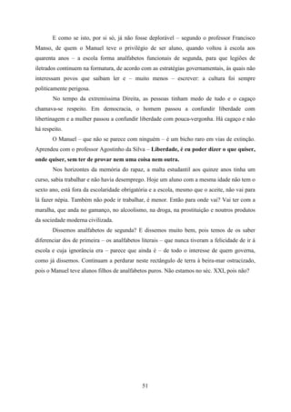 E como se isto, por si só, já não fosse deplorável – segundo o professor Francisco
Manso, de quem o Manuel teve o privilégio de ser aluno, quando voltou à escola aos
quarenta anos – a escola forma analfabetos funcionais de segunda, para que legiões de
iletrados continuem na formatura, de acordo com as estratégias governamentais, às quais não
interessam povos que saibam ler e – muito menos – escrever: a cultura foi sempre
politicamente perigosa.
       No tempo da extremíssima Direita, as pessoas tinham medo de tudo e o cagaço
chamava-se respeito. Em democracia, o homem passou a confundir liberdade com
libertinagem e a mulher passou a confundir liberdade com pouca-vergonha. Há cagaço e não
há respeito.
       O Manuel – que não se parece com ninguém – é um bicho raro em vias de extinção.
Aprendeu com o professor Agostinho da Silva – Liberdade, é eu poder dizer o que quiser,
onde quiser, sem ter de provar nem uma coisa nem outra.
       Nos horizontes da memória do rapaz, a malta estudantil aos quinze anos tinha um
curso, sabia trabalhar e não havia desemprego. Hoje um aluno com a mesma idade não tem o
sexto ano, está fora da escolaridade obrigatória e a escola, mesmo que o aceite, não vai para
lá fazer népia. Também não pode ir trabalhar, é menor. Então para onde vai? Vai ter com a
maralha, que anda no gamanço, no alcoolismo, na droga, na prostituição e noutros produtos
da sociedade moderna civilizada.
       Dissemos analfabetos de segunda? E dissemos muito bem, pois temos de os saber
diferenciar dos de primeira – os analfabetos literais – que nunca tiveram a felicidade de ir à
escola e cuja ignorância era – parece que ainda é – de todo o interesse de quem governa,
como já dissemos. Continuam a perdurar neste rectângulo de terra à beira-mar ostracizado,
pois o Manuel teve alunos filhos de analfabetos puros. Não estamos no séc. XXI, pois não?




                                             51
 