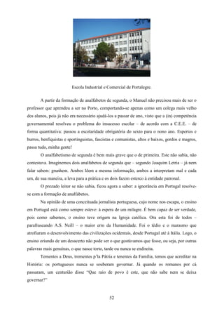 Escola Industrial e Comercial de Portalegre.

       A partir da formação de analfabetos de segunda, o Manuel não precisou mais de ser o
professor que aprendeu a ser no Porto, comportando-se apenas como um colega mais velho
dos alunos, pois já não era necessário ajudá-los a passar de ano, visto que a (in) competência
governamental resolveu o problema do insucesso escolar – de acordo com a C.E.E. – de
forma quantitativa: passou a escolaridade obrigatória do sexto para o nono ano. Espertos e
burros, benfiquistas e sportinguistas, fascistas e comunistas, altos e baixos, gordos e magros,
passa tudo, minha gente!
       O analfabetismo de segunda é bem mais grave que o de primeira. Este não sabia, não
contestava. Imaginemos dois analfabetos de segunda que – segundo Joaquim Letria – já nem
falar sabem: grunhem. Ambos lêem a mesma informação, ambos a interpretam mal e cada
um, de sua maneira, a leva para a prática e os dois fazem esterco à entidade patronal.
       O prezado leitor se não sabia, ficou agora a saber: a ignorância em Portugal resolve-
se com a formação de analfabetos.
       Na opinião de uma conceituada jornalista portuguesa, cujo nome nos escapa, o ensino
em Portugal está como sempre esteve: à espera de um milagre. É bem capaz de ser verdade,
pois como sabemos, o ensino teve origem na Igreja católica. Ora esta foi de todos –
parafraseando A.S. Neill – o maior erro da Humanidade. Foi o tédio e o marasmo que
atrofiaram o desenvolvimento das civilizações ocidentais, desde Portugal até à Itália. Logo, o
ensino oriundo de um desacerto não pode ser o que gostávamos que fosse, ou seja, por outras
palavras mais genuínas, o que nasce torto, tarde ou nunca se endireita.
       Tementes a Deus, trementes p’la Pátria e tenentes da Família, temos que acreditar na
História: os portugueses nunca se souberam governar. Já quando os romanos por cá
passaram, um centurião disse “Que raio de povo é este, que não sabe nem se deixa
governar?”


                                              52
 