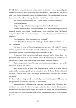 El-rei D. Carlos parece ter dito uma vez que era rei da piolheira e o nosso querido Eça de
Queirós deixou escrito que a sociedade da época era endémica – para quem não sabe, fica a
saber – que é uma doença característica da falta de higiene. Está tudo explicado: os genes
humanos têm milhões de anos e os que herdámos aí estão eles, vivinhos da costa.
       Não desperdicemos mais tempo com a Escola, que não vamos a lado nenhum!
       Voltemos ao Manuel.
        O rapaz teve que enfrentar as mesmas pessoas, desta vez do lado oposto.
        Outrora, apontavam-lhe o dedo quando bebia, agora interrogavam-se porque é que
andava de sequeiro, isto é, porque é que não mamava só um copinho que fosse? Não faz mal
a ninguém, diziam! Até tem muitas vantagens: é vasodilatador, é digestivo, é relaxante, é
anestésico...
        É caso para dizer: “Santa ignorância e reles humildade”.
       Como diria o Cristo: “Perdoai-lhes, Senhor, que eles não sabem o que fazem” – no
caso, o que dizem.
       Estávamos no verão de 79 e as tentações encontravam-se em todo o lado. No entanto,
durante os primeiros três meses após ter saído do hospital, o Manuel não teve qualquer
problema em continuar a fazer uma vida normal, sem pinga de álcool.
       O organismo ainda estaria anestesiado pelas mesinhas que lhe tinham dado e no
pensamento ainda bailavam os casos que tinha ouvido, de entre os quais as histórias do Rui
Lagido e do Zé Espada. Duas crónicas, na primeira pessoa, que jamais esqueceu.
       Depois começaram os riscos. Não nega nem nunca negou que algumas vezes se não
negou e um dia pediu uma cerveja.
        Antes, porém, de lha servirem, virou costas ao balcão, porque se recordou daquela
utopia que lhe ensinaram, quando esteve internado: o sonho do doente alcoólico. Como já
dissemos, a Medicina ainda não fez esse milagre, para desconforto dos crentes que acreditam
no prodígio.
O bebedor moderado não precisa de ser tratado. Bebedores industriais, como o Manuel o foi,
têm que recorrer ao tratamento, neste caso, ao internamento.
       A única alternativa é deixar de beber e aprender com outros, que já o fizeram, a viver
sem álcool para o resto da vida. Se for capaz. A maioria não o é, faltam-lhe os cagones.
Segundo o dr. Bernardes Correia, médico em Coimbra, um homem para deixar de beber de
vez, tem que ter um par de tomates pretos e no lugar, mas a maioria tem-nos cor-de-rosa e ao
pendurão.



                                             53
 