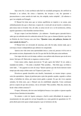 Seja como for, é uma acrobacia nada fácil na sociedade portuguesa, tão artificial na
formação e na cultura, tão cínica e hipócrita, tão invejosa e má, tão ignorante e
preconceituosa e como auréola de tudo isto, tão estúpida, muito estúpida!... (Já sabemos o
que é ser estúpido em Portugal).
       O Manuel há trinta anos que se tornou equilibrista no trapézio e no arame, para
embasbacamento dos que o observam, à espera de o verem pôr um pé incerto e estatelar-se,
para nunca mais se levantar. Isto, ele sabe, se caísse era de vez e se tal acontecesse, aleluia,
aqueles ignorantes e reles humildes morriam felizes.
       Só que o rapaz é um bom bailarino – já o sabemos – ficando agora o prezado leitor a
saber que era sobrinho-neto do conhecido artista de Circo, que se chamou Quinito e que ficou
na História da Arte Circense com esta frase: “Quantas vezes, nós palhaços, fazemos rir
com vontade de chorar!”...
       O Manuel deve ser enviesado de nascença, pois não há nada, mesmo nada, que o
convença a trocar a independência que sabemos ter conquistado.
       Aprecia esta vida como uma oportunidade única e, como tal, procura vivê-la com os
pés assentes na terra, dispensando a luz do Céu que não lhe faz falta para coisa nenhuma.
       Este rapaz não deve ser de tempo, embora a sua senhora mãe dissesse que era de nove
meses. Será que a D. Maria não se enganou a contar as luas?
       Como nunca cedeu, alguns picavam-no “O quê, agora não bebes? Já sei, andas a
mandado da mulher…”. Ou então o desabafo “Não acredites… Não bebe aqui, vai beber a
outro lado…” Até jogaram na sorte do moço “Queres apostar que não há-de demorar muito
tempo que não esteja a beber outra vez? Espera só, para veres….”
       Divertiu-se quando descobriu este desafio, lamentando, ao mesmo tempo a pouca
sorte dos apostadores. Alguns já partiram para o país das grandes caçadas, segundo a cultura
índia, a borbulhar de cólera, por nunca terem ganho a parada. Os que são vivos esperam
sentados, há trinta anos, que o Manuel caia da estabilidade adquirida. Como continuam
parvos à espera do que não acontece, vão-se aliviando “Não acredites. Mais dia, menos dia,
há-de voltar a beber connosco”!
       O rapaz, felizmente, não tem uma inteligência bronca e isso ajuda-o a ignorar aquelas
míseras bocas famintas do descalabro.
       No entanto o calor de Agosto começou a fazê-lo sentir dificuldade de escapar ao
encantamento de uma grade de cerveja fresquinha ou a uma garrafa de aguardente de 35º,
porta aberta para noite quase sempre pequena e que só terminava de dia.



                                              54
 