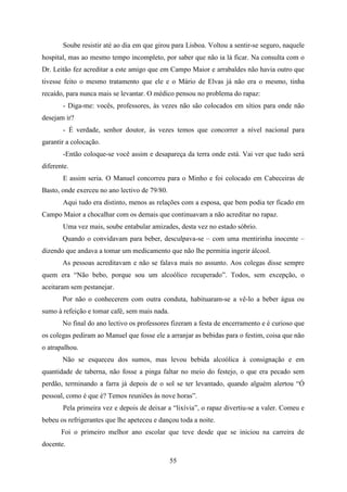 Soube resistir até ao dia em que girou para Lisboa. Voltou a sentir-se seguro, naquele
hospital, mas ao mesmo tempo incompleto, por saber que não ia lá ficar. Na consulta com o
Dr. Leitão fez acreditar a este amigo que em Campo Maior e arrabaldes não havia outro que
tivesse feito o mesmo tratamento que ele e o Mário de Elvas já não era o mesmo, tinha
recaído, para nunca mais se levantar. O médico pensou no problema do rapaz:
       - Diga-me: vocês, professores, às vezes não são colocados em sítios para onde não
desejam ir?
       - É verdade, senhor doutor, às vezes temos que concorrer a nível nacional para
garantir a colocação.
       -Então coloque-se você assim e desapareça da terra onde está. Vai ver que tudo será
diferente.
       E assim seria. O Manuel concorreu para o Minho e foi colocado em Cabeceiras de
Basto, onde exerceu no ano lectivo de 79/80.
       Aqui tudo era distinto, menos as relações com a esposa, que bem podia ter ficado em
Campo Maior a chocalhar com os demais que continuavam a não acreditar no rapaz.
       Uma vez mais, soube entabular amizades, desta vez no estado sóbrio.
       Quando o convidavam para beber, desculpava-se – com uma mentirinha inocente –
dizendo que andava a tomar um medicamento que não lhe permitia ingerir álcool.
       As pessoas acreditavam e não se falava mais no assunto. Aos colegas disse sempre
quem era “Não bebo, porque sou um alcoólico recuperado”. Todos, sem excepção, o
aceitaram sem pestanejar.
       Por não o conhecerem com outra conduta, habituaram-se a vê-lo a beber água ou
sumo à refeição e tomar café, sem mais nada.
       No final do ano lectivo os professores fizeram a festa de encerramento e é curioso que
os colegas pediram ao Manuel que fosse ele a arranjar as bebidas para o festim, coisa que não
o atrapalhou.
       Não se esqueceu dos sumos, mas levou bebida alcoólica à consignação e em
quantidade de taberna, não fosse a pinga faltar no meio do festejo, o que era pecado sem
perdão, terminando a farra já depois de o sol se ter levantado, quando alguém alertou “Ó
pessoal, como é que é? Temos reuniões às nove horas”.
       Pela primeira vez e depois de deixar a “lixívia”, o rapaz divertiu-se a valer. Comeu e
bebeu os refrigerantes que lhe apeteceu e dançou toda a noite.
       Foi o primeiro melhor ano escolar que teve desde que se iniciou na carreira de
docente.

                                               55
 