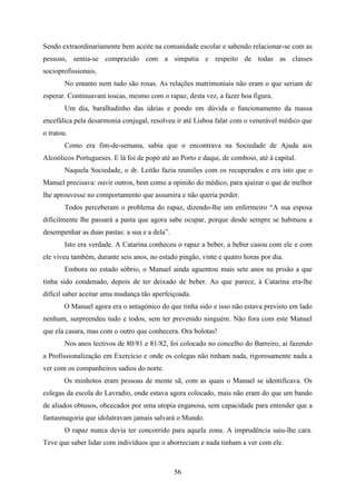 Sendo extraordinariamente bem aceite na comunidade escolar e sabendo relacionar-se com as
pessoas, sentia-se comprazido com a simpatia e respeito de todas as classes
socioprofissionais.
        No entanto nem tudo são rosas. As relações matrimoniais não eram o que seriam de
esperar. Continuavam toscas, mesmo com o rapaz, desta vez, a fazer boa figura.
        Um dia, baralhadinho das ideias e pondo em dúvida o funcionamento da massa
encefálica pela desarmonia conjugal, resolveu ir até Lisboa falar com o venerável médico que
o tratou.
        Como era fim-de-semana, sabia que o encontrava na Sociedade de Ajuda aos
Alcoólicos Portugueses. E lá foi de popó até ao Porto e daqui, de comboio, até à capital.
        Naquela Sociedade, o dr. Leitão fazia reuniões com os recuperados e era isto que o
Manuel precisava: ouvir outros, bem como a opinião do médico, para ajuizar o que de melhor
lhe aprouvesse no comportamento que assumira e não queria perder.
        Todos perceberam o problema do rapaz, dizendo-lhe um enfermeiro “A sua esposa
dificilmente lhe passará a pasta que agora sabe ocupar, porque desde sempre se habituou a
desempenhar as duas pastas: a sua e a dela”.
        Isto era verdade. A Catarina conheceu o rapaz a beber, a beber casou com ele e com
ele viveu também, durante seis anos, no estado pingão, vinte e quatro horas por dia.
        Embora no estado sóbrio, o Manuel ainda aguentou mais sete anos na prisão a que
tinha sido condenado, depois de ter deixado de beber. Ao que parece, à Catarina era-lhe
difícil saber aceitar uma mudança tão aperfeiçoada.
       O Manuel agora era o antagónico do que tinha sido e isso não estava previsto em lado
nenhum, surpreendeu tudo e todos, sem ter prevenido ninguém. Não fora com este Manuel
que ela casara, mas com o outro que conhecera. Ora bolotas!
        Nos anos lectivos de 80/81 e 81/82, foi colocado no concelho do Barreiro, aí fazendo
a Profissionalização em Exercício e onde os colegas não tinham nada, rigorosamente nada a
ver com os companheiros sadios do norte.
       Os minhotos eram pessoas de mente sã, com as quais o Manuel se identificava. Os
colegas da escola do Lavradio, onde estava agora colocado, mais não eram do que um bando
de aliados obtusos, obcecados por uma utopia enganosa, sem capacidade para entender que a
fantasmagoria que idolatravam jamais salvará o Mundo.
        O rapaz nunca devia ter concorrido para aquela zona. A imprudência saiu-lhe cara.
Teve que saber lidar com indivíduos que o aborreciam e nada tinham a ver com ele.



                                               56
 