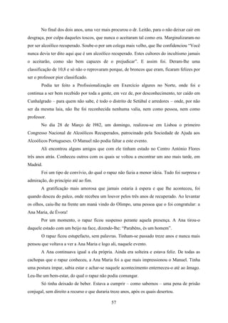No final dos dois anos, uma vez mais procurou o dr. Leitão, para o não deixar cair em
desgraça, por culpa daqueles toscos, que nunca o aceitaram tal como era. Marginalizaram-no
por ser alcoólico recuperado. Soube-o por um colega mais velho, que lhe confidenciou “Você
nunca devia ter dito aqui que é um alcoólico recuperado. Estes cultores do incultismo jamais
o aceitarão, como são bem capazes de o prejudicar”. E assim foi. Deram-lhe uma
classificação de 10,8 e só não o reprovaram porque, de broncos que eram, ficaram felizes por
ser o professor pior classificado.
       Podia ter feito a Profissionalização em Exercício algures no Norte, onde foi e
continua a ser bem recebido por toda a gente, em vez de, por desconhecimento, ter caído em
Cunhalgrado – para quem não sabe, é todo o distrito de Setúbal e arredores – onde, por não
ser da mesma laia, não lhe foi reconhecida nenhuma valia, nem como pessoa, nem como
professor.
       No dia 28 de Março de l982, um domingo, realizou-se em Lisboa o primeiro
Congresso Nacional de Alcoólicos Recuperados, patrocinado pela Sociedade de Ajuda aos
Alcoólicos Portugueses. O Manuel não podia faltar a este evento.
       Ali encontrou alguns amigos que com ele tinham estado no Centro António Flores
três anos atrás. Conheceu outros com os quais se voltou a encontrar um ano mais tarde, em
Madrid.
       Foi um tipo de convívio, do qual o rapaz não fazia a menor ideia. Tudo foi surpresa e
admiração, do princípio até ao fim.
       A gratificação mais amorosa que jamais estaria à espera e que lhe aconteceu, foi
quando desceu do palco, onde recebeu um louvor pelos três anos de recuperado. Ao levantar
os olhos, caiu-lhe na frente um maná vindo do Olimpo, uma pessoa que o foi congratular: a
Ana Maria, de Évora!
       Por um momento, o rapaz ficou suspenso perante aquela presença. A Ana tirou-o
daquele estado com um beijo na face, dizendo-lhe: “Parabéns, és um homem”.
       O rapaz ficou estupefacto, sem palavras. Tinham-se passado treze anos e nunca mais
pensou que voltava a ver a Ana Maria e logo ali, naquele evento.
       A Ana continuava igual a ela própria. Ainda era solteira e estava feliz. De todas as
cachopas que o rapaz conheceu, a Ana Maria foi a que mais impressionou o Manuel. Tinha
uma postura ímpar, sabia estar e achar-se naquele acontecimento enterneceu-o até ao âmago.
Leu-lhe um bem-estar, do qual o rapaz não podia comungar.
       Só tinha deixado de beber. Estava a cumprir – como sabemos – uma pena de prisão
conjugal, sem direito a recurso e que duraria treze anos, após os quais desertou.

                                              57
 