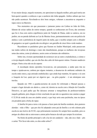 O seu maior desejo, naquele momento, era aproximar-se daquela mulher, pela qual nutriu um
bem-querer quando a conheceu e que a ausência não tinha apagado. Ambos sabiam que isso
não podia acontecer. Revelando-se dois bons amigos, voltaram a encontrar-se enquanto o
rapaz esteve no Barreiro.
       Nos momentos em que passearam e jantaram juntos em Lisboa no João do Grão,
falaram de coisas sadias de outros tempos, quando se conheceram em Évora, das serenatas
que fez à Ana com outros copofónicos junto do Templo de Diana, onde se cantava, ora no
jardim, ora na parede defronte ao Lar do Menino Jesus, permanentemente com um polícia de
atalaia e com a pertinência de inquirir junto da malta, que o recebia sempre com o afinador
de garganta e ao qual o guarda não era alérgico: um garrafão de cinco litros verde maduro.
       Recordaram os paulatinos giros que fizeram no Jardim Municipal, onde passeavam
nas tardes nobres de domingo e mais não deambularam, porque as mulheres são invejosas
umas das outras, como já sabemos, assim como os homens são ordinários.
       Sobre isto, tiveram oportunidade de esclarecer um ao outro a maledicência, o ciúme e
a inveja daquela mulher, que um dia lhes deu cabo do bem-querer mútuo. Ficaram saudáveis
amigos. Outra coisa não era de esperar.
       A recordação destes episódios levavam-no, em pensamento, a andar para trás no
tempo e ajudavam-no, embora por alguns instantes, a desanuviar do ambiente ordinário da
escola onde estava, cuja amizade estabelecida e que ainda hoje mantém, foi apenas e só com
o Joaquim da Luz, quiçá por ser algarvio que – na gíria popular – é um alentejano sem
travões.
       Quando em 1981 o guarda-nocturno da escola foi reformado o Manuel passou a
ocupar o lugar deixado em aberto e, como tal, dormia na escola com a bênção do Conselho
Directivo, ao qual pediu que lhe deixasse arrumar a tranquilitena de professor-tendeiro
naquele gabinete, pois chegou à triste conclusão de que não se aguentava nas canetas a pagar
€ 32.50 de renda de casa em câmbio actual, o que hoje seria uma pechincha, mas na época
era pesadote para a bolsa do rapaz.
       A família foi para a terra e ele passou a fazer parte da família residente, dois pastores
alemães – mãe e filho – que por eles foi adoptado como pai da família e os três zelaram pela
escola no ano lectivo de 81/82, cujo policiamento nocturno foi sempre bem sucedido, pois os
amigos do alheio não se atreveram a entrar pelos buracos da rede que sempre lá existiram.
       Na frente do portão principal e sob a luz de um candeeiro – não, não era o fado – pôs
o cartaz “Por favor não entre, os cães estão soltos!”.



                                               58
 