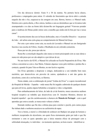 Um dia deixou-se dormir. Eram 8 e 30 da matina. Na portaria havia alunos,
professores e empregados para entrar. O valentão do funcionário que devia abrir a entrada
naquele dia não o fez, esqueceu-se da coragem em casa. Berrou, berrou e o Manuel nada.
Dormia com a porta aberta, o Rex entrou, lambeu a cara ao dorminhoco que se levantou todo
assarapantado e os cães na frente dele diziam-lhe em linguagem gestual “Vem-nos prender
para o medricas do Dimas poder entrar com a maralha que ainda está lá fora por tua e nossa
causa”.
          O acontecimento deu azo às bocas desbocadas, mas o Conselho Directivo – na pessoa
do João – até achou uma certa graça ao comportamento do Manuel da Graça.
          Por esta e por outras como esta, na escola do Lavradio o Manuel era um famigerado
fascista e nas escolas de Febres, Anadia e Mealhada era um celerado comunista.
          Preso por ter cão, preso por não ter.
          Resta-lhe a consolação daqueles cães nunca se terem preocupado com as suas ideias e
nunca ter sido preso por ser cão adoptivo e por deixar de ser.
          No ano lectivo de 82/83, o Manuel foi colocado na Escola Preparatória de Elvas. Não
voltou a encontrar-se com a Ana Maria. Falaram algumas vezes pelo telefone e perdeu-lhe o
contacto, quando foi para Trás-os-Montes, no ano lectivo seguinte.
          Em Elvas aprendeu a desprezar o estágio, dedicando-se a um trabalho bem mais
meritório, que desenvolveu em proveito de outros, ajudando-os a sair das garras do
alcoolismo, como ele e em boa hora, se libertou.
          Nesta cidade, com a colaboração do jornal “Linhas de Elvas” e o apoio incondicional
do Hospital de Mérida – Espanha – onde nunca lhe foi negada a admissão de qualquer doente
que para ali levou, ajudou alguns bebedolas a recuperar a vida e a dignidade.
          Para embasbacamento do leitor, do lado de cá da fronteira, nunca encontrou nenhum
hospital receptivo ao trabalho que desenvolveu com D. Anselmo Montero, director do
hospital espanhol – que tão carinhosamente o chamava de Manolo de Portugal – com o qual
aprendeu que estava curado, se nunca mais voltasse a beber.
          Honrado médico que lhe deu a última peça para concluir o puzzle, pois outras peças
lhe tinham dado e nenhuma encaixava na cachimónia do rapaz.
          Teve a honra, a mercê e a felicidade de conhecer em Badajoz um grupo de homens e
mulheres recuperados do alcoolismo, aos quais ficou eternamente grato por tudo o que lhe
ensinaram e com os quais aprendeu que a única maneira eficaz de prosseguir com a
sobriedade alcançada, é o indivíduo – no momento oportuno, na hora exacta – identificar-se



                                                  59
 