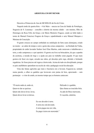 ABERTURA EM DÓ MENOR




     Decorria a Primavera do Ano de MCMXLIX da Era de Cristo.
     Naquela tarde de quarta-feira – 4 de Maio – nasceu na Casa de Saúde de Portalegre,
freguesia de S. Lourenço – concelho e distrito da mesma cidade – um menino, filho de
Domingos da Rosa Félix da Graça e de Maria Monteiro Fragoso, sendo ao bebé dado o
nome de Manuel Francisco Fragoso da Graça e apadrinhando o acto Manuel Marques e
Mariana da Conceição.
     O gaiato cresceu no campo embalado na ondulação da farta seara alentejana, criado
no monte – ao sabor do tempo e com o gosto das coisas campestres – na Herdade da Vinha,
propriedade do então lavrador Senhor José Elias Martins, onde moravam e trabalhavam a
terra, a mãe camponesa e o pai operário. O garoto era livre na brincadeira, de que a apanha
da azeitona, a monda do trigo e a ajuda aos pais no trabalho eram pagode. O que mais
gostava de fazer era regar, enxada nas mãos, pé descalço pelo rego, abrindo e fechando
regadeiras. Se fosse preciso até regava a horta toda. Acima de tudo era disciplinado, porque
os pais analfabetos aprendiam na escola da vida a pedagogia social da educação.
     Uma das fainas agrícolas que mais o fascinava era a lavoura. Esquecia-se, sentado
numa parede, a olhar os ganhões que lavravam com juntas de bois, apreciando – sem
pestanejar – o virar do arado, ao mesmo tempo que os homens cantavam:




“Ò morte anda cá, anda cá,                                     Delicado é o ganhão,
Quero-te dar as queixas.                                       Que chama ao toucinho bóia.
Quem não deves levar, levas,                                   Ao pão de Deus marrocate,
Quem deves levar cá deixas.                                    E à açorda, calatróia.


                               Eu sou devedor à terra.
                               A terra me está devendo.
                               A terra pague-me em vida,
                               Eu pago à terra em morrendo.”




                                            6
 