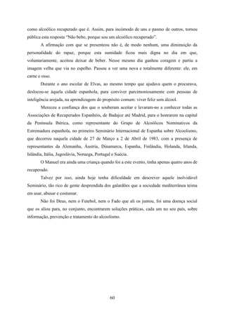 como alcoólico recuperado que é. Assim, para incómodo de uns e pasmo de outros, tornou
pública esta resposta “Não bebo, porque sou um alcoólico recuperado”.
       A afirmação com que se presenteou não é, de modo nenhum, uma diminuição da
personalidade do rapaz, porque esta sumidade ficou mais digna no dia em que,
voluntariamente, aceitou deixar de beber. Nesse mesmo dia ganhou coragem e partiu a
imagem velha que via no espelho. Passou a ver uma nova e totalmente diferente: ele, em
carne e osso.
       Durante o ano escolar de Elvas, ao mesmo tempo que ajudava quem o procurava,
deslocou-se àquela cidade espanhola, para conviver parcimoniosamente com pessoas de
inteligência arejada, na aprendizagem do propósito comum: viver feliz sem álcool.
       Mereceu a confiança dos que o souberam aceitar e levaram-no a conhecer todas as
Associações de Recuperados Espanhóis, de Badajoz até Madrid, para o honrarem na capital
da Península Ibérica, como representante do Grupo de Alcoólicos Nominativos da
Estremadura espanhola, no primeiro Seminário Internacional de Espanha sobre Alcoolismo,
que decorreu naquela cidade de 27 de Março a 2 de Abril de 1983, com a presença de
representantes da Alemanha, Áustria, Dinamarca, Espanha, Finlândia, Holanda, Irlanda,
Islândia, Itália, Jugoslávia, Noruega, Portugal e Suécia.
       O Manuel era ainda uma criança quando foi a este evento, tinha apenas quatro anos de
recuperado.
       Talvez por isso, ainda hoje tenha dificuldade em descrever aquele inolvidável
Seminário, tão rico de gente desprendida dos galardões que a sociedade mediterrânea teima
em usar, abusar e costumar.
       Não foi Deus, nem o Futebol, nem o Fado que ali os juntou, foi uma doença social
que os aliou para, no conjunto, encontrarem soluções práticas, cada um no seu país, sobre
informação, prevenção e tratamento do alcoolismo.




                                               60
 