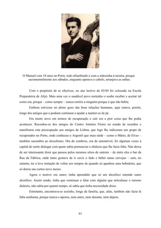 O Manuel com 18 anos no Porto, todo afiambrado e com a mãozinha à mostra, porque
     sacramentalmente aos sábados, enquanto aparava o cabelo, arranjava as unhas.


       Com o propósito de se efectivar, no ano lectivo de 83/84 foi colocado na Escola
Preparatória de Alijó. Mais uma vez o saudável povo nortenho o soube receber e aceitar tal
como era, porque – como sempre – nunca omitiu a ninguém porque é que não bebia.
       Embora estivesse no pleno gozo das boas relações humanas, aqui estava, porém,
longe dos amigos que o podiam continuar a ajudar a manter-se de pé.
       Era muito novo em termos de recuperação e cair era a pior coisa que lhe podia
acontecer. Recordou-se dos amigos do Centro António Flores no estado de recaídos e
manifestou esta preocupação aos amigos de Lisboa, que logo lhe indicaram um grupo de
recuperados no Porto, onde conheceu o Argentil que mais tarde – como o Mário, de Elvas –
também sucumbiu ao alcoolismo. Ora de comboio, ora de automóvel, foi algumas vezes à
capital do norte dialogar com quem sabia pronunciar o dialecto que lhe fazia falta. Não deixa
de ser interessante dizer que passou pelos mesmos sítios de outrora – de entre eles o bar da
Rua da Fábrica, onde tanto gostava de ir ouvir o fado e beber umas cervejas – sem, no
entanto, ter a leve tentação de voltar aos tempos de quando só apanhou uma bebedeira, que
só durou uns curtos nove meses.
       Agora o motivo era outro; tinha aprendido que só um alcoólico entende outro
alcoólico. Assim sendo, tinha que continuar a falar com alguém que articulasse o mesmo
dialecto, não sabia por quanto tempo, só sabia que tinha necessidade disso.
       Entretanto, encontrava-se sozinho, longe da família, que, aliás, também não fazia lá
falta nenhuma, porque nunca o apoiou, nem antes, nem durante, nem depois.




                                             61
 