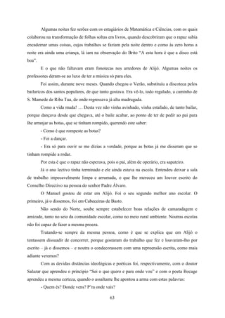 Algumas noites fez serões com os estagiários de Matemática e Ciências, com os quais
colaborou na transformação de folhas soltas em livros, quando descobriram que o rapaz sabia
encadernar umas coisas, cujos trabalhos se faziam pela noite dentro e como às zero horas a
noite era ainda uma criança, lá iam na observação do Brito “A esta hora é que a disco está
boa”.
        E o que não faltavam eram fonotecas nos arredores de Alijó. Algumas noites os
professores deram-se ao luxo de ter a música só para eles.
        Foi assim, durante nove meses. Quando chegou o Verão, substituiu a discoteca pelos
bailaricos dos santos populares, de que tanto gostava. Era vê-lo, todo regalado, a caminho de
S. Mamede de Riba Tua, de onde regressava já alta madrugada.
        Como a vida muda! … Desta vez não vinha avinhado, vinha estafado, de tanto bailar,
porque dançava desde que chegava, até o baile acabar, ao ponto de ter de pedir ao pai para
lhe arranjar as botas, que se tinham rompido, querendo este saber:
        - Como é que rompeste as botas?
        - Foi a dançar.
        - Era só para ouvir se me dizias a verdade, porque as botas já me disseram que se
tinham rompido a rodar.
        Por esta é que o rapaz não esperava, pois o pai, além de operário, era sapateiro.
        Já o ano lectivo tinha terminado e ele ainda estava na escola. Entendeu deixar a sala
de trabalho impecavelmente limpa e arrumada, o que lhe mereceu um louvor escrito do
Conselho Directivo na pessoa do senhor Padre Álvaro.
        O Manuel gostou de estar em Alijó. Foi o seu segundo melhor ano escolar. O
primeiro, já o dissemos, foi em Cabeceiras de Basto.
        Não sendo do Norte, soube sempre estabelecer boas relações de camaradagem e
amizade, tanto no seio da comunidade escolar, como no meio rural ambiente. Noutras escolas
não foi capaz de fazer a mesma proeza.
        Tratando-se sempre da mesma pessoa, como é que se explica que em Alijó o
tentassem dissuadir de concorrer, porque gostaram do trabalho que fez e louvaram-lho por
escrito – já o dissemos – e noutra o condecorassem com uma repreensão escrita, como mais
adiante veremos?
        Com as devidas distâncias ideológicas e poéticas foi, respectivamente, com o doutor
Salazar que aprendeu o princípio “Sei o que quero e para onde vou” e com o poeta Bocage
aprendeu a mesma certeza, quando o assaltante lhe apontou a arma com estas palavras:
        - Quem és? Donde vens? P’ra onde vais?

                                               63
 