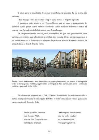E antes que a eventualidade do disparo se confirmasse, disparou-lhe ele a arma das
palavras:
       - Sou Bocage, venho do Nicola e vou p’rò outro mundo se disparas a pistola.
       A passagem pelo Minho e por Trás-os-Montes deu ao rapaz a oportunidade de
conhecer outras gentes, outros hábitos e costumes, outras maneiras diferentes e sadias de
estar na vida. Se pudesse ainda hoje estaria num destes lugares.
       Os colegas ofereceram -lhe um jantar de despedida, no qual teve que arremedar, uma
vez mais, os políticos que sabia imitar na prédica, pois o padre Álvaro não se esqueceu de o
ter ouvido uma vez e fê-lo repetir o discurso do professor Marcelo Caetano a quando da
chegada deste ao Brasil, de entre outros.




Évora – Praça do Geraldo – base operacional da copologia nocturna, de onde o Manuel partia
todas as noites para a rambóia, regressando ao romper da bela aurora, sem saber – como era
tradição – por onde tinha vindo.



       No dia em que empanturrou o Fiat 127 com a tranquilitena de professor-tendeiro e
partiu, na impossibilidade de se despedir de todos, fê-lo na forma destes versos, que deixou
na montra do café do senhor João:




               Passou por vales e montes                  “Ó bom povo transmontano,
               para chegar a Alijó,                       que me soube receber,
               mas não é de Trás-os-Montes,               eu, como alentejano,
               é alentejano e vem só.                     Vos quero agradecer.



                                              64
 