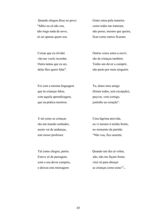 Quando chegou disse ao povo:     Grato estou pela maneira
“Sábio eu cá não sou,            como todos me trataram,
não trago nada de novo,          não posso, mesmo que queira,
só sei apenas quem sou.          ficar como outros ficaram.




Coisas que eu olvidei            Outras vozes estou a ouvir,
vão-me vocês recordar.           são de crianças também.
Outra tantas que eu sei,         Tenho um dever a cumprir,
delas lhes quero falar”.         não parto por mais ninguém.




Foi com a mesma linguagem        Tu, aluno meu amigo
que às crianças falou,           (foram todos, sem excepção),
com aquela aprendizagem,         peço-te, vem comigo,
que na prática mostrou.          juntinho ao coração”.




E tal como as crianças           Uma lágrima atrevida,
são um mundo sonhador,           eu vi mesmo à minha frente,
assim vai de andanças,           no momento da partida:
este nosso professor.            “Não vou, fico ausente.




Tal como chegou, partiu.         Quando um dia cá voltar,
Esteve só de passagem,           não, não me façam festas.
com o seu dever cumpriu,         virei só para abraçar
e deixou esta mensagem:          as crianças como estas”!...




                            65
 