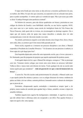 O rapaz teria ficado por estas terras se não estivesse a trezentos quilómetros de casa,
ou melhor, dos filhos. Foi por eles que concorreu, na expectativa de ser colocado mais perto,
para os poder acompanhar. A ventura opôs-se à vontade do rapaz. Não é por acaso que então
se dizia “Conheça Portugal como professor eventual”.
       No boletim de concurso, para não deixar quadrículas em branco, preencheu-as com
códigos do distrito da Guarda e essa habilidade valeu-lhe, no ano lectivo seguinte, 84/85,
cair, mais uma vez e por incúria, numa escola de inteligência beata de Vila Franca das
Naves-Trancoso, onde quem não ia à missa, era excomungado no domingo seguinte. Ora o
rapaz que até morava atrás da igreja mas nunca descobriu a entrada, deve ter sido
esconjurado para o resto da vida neste mundo e no outro.
       No entanto, permaneceu naquele cu de Judas durante cinco longos frios, feios e fracos
anos onde, aliás, se constava que Cristo nunca tinha passado por ali.
       Nesta escola, negando-se a instaurar um processo disciplinar a um aluno, o Manuel
respondeu à Presidente do Conselho Directivo: “ Eu levantava era um processo à senhora, se
fosse capaz de a pôr daqui para fora”.
       Esta boquinha depravada custou-lhe uma repreensão escrita, que o levou a procurar o
Dr. Raimundo, para lhe perguntar do prejuízo que aquela reprimenda lhe poderia causar.
       O advogado depois de ler o que o Manuel lhe entregou, sossegou-o “ Não se preocupe
com isto. Tomaram muitos colegas seus terem uma coisa destas no processo individual.
Valha-se disto e nunca mais será director de turma. Vocês qualquer dia são na escola tudo
menos aquilo para que estudaram” – Atão nã querem lá ver que o raio do homem inté era
bruxo? …
        E assim fez. Nas três escolas onde posteriormente foi colocado, o Manuel soube usar
o que aquele jurista lhe ensinou e passou a ver os colegas directores de turma a andarem de
patins em linha e ele nas calmas, somente professor, honrando assim a calmaria de alentejano
que se preza de ser.
       Entretanto, ultrapassando aquela contradição e mantendo-se sempre igual a ele
próprio, nunca mudou de caminho para agradar hoje a fulano, amanhã a sicrano e depois de
amanhã a beltrano.
       Também naquela terra sagorra lhe desfiguraram a identidade. A sagorrice era tanta,
que não sabiam fazer a diferença entre um recuperado e um ébrio. Para aqueles broncos o
rapaz era igual a eles: uma esponja.




                                              66
 