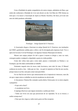 Com a finalidade de ajudar companheiros de outros tempos, aduladores de Baco, que
ainda não conheciam a liberdade de viver sem álcool, no dia 2 de Maio de 1986 formou na
terra que o viu nascer a Associação de Apoio ao Doente Alcoólico, De facto, já lá iam sete
anos de (inde) pendente sobriedade.




                          Portalegre – Antigo Quartel de S. Francisco.

       A Associação chegou a funcionar no antigo Quartel de S. Francisco, nas instalações
da CERCI, gentilmente cedidas para o efeito e até foi divulgada pela imprensa local. Teve o
apoio do Governo Civil de Portalegre e de algumas Câmaras Municipais do distrito.
       Mesmo sem espaço próprio foi útil a quem à mesma se dirigia e, uma vez mais,
conseguiu ajudar a readquirir a dignidade a quem já a tinha perdido.
       Como não voltou mais para a terra natal, passou o testemunho ao Pacheco e ao
Eustáquio, que têm dado continuidade ao trabalho.
       Entretanto naquela terra de toscos onde leccionava, nem tudo foi mau. O Manuel
conheceu na escola a Ana – tinha que ser Ana – na qual só repararia no final do ano escolar,
porque nunca ia ao bar, nem para comer nem para beber.
       Foi no final do ano lectivo que entrecruzaram até aí impensáveis interesses, num dia
em que o rapaz estava a trabalhar na arte de encadernar na sala de aula.
       A Ana passou. Chamou-lhe a atenção a porta aberta. Entrou para ver se estava alguém
e perguntou:
       - O que está a fazer?
       - A encadernar um livro.
       A rapariga observou-o por alguns momentos e acabou por dizer:
       - Tenho uns livros em casa que precisavam de ser reparados. Se eu os trouxer, o
senhor arranja-mos?
       - Claro que sim, traga-os, tenho muito gosto em lhos recuperar.


                                              67
 
