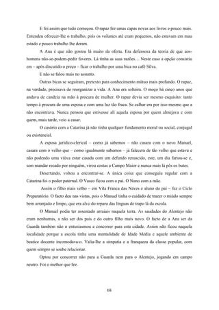 E foi assim que tudo começou. O rapaz fez umas capas novas aos livros e pouco mais.
Entendeu oferecer-lhe o trabalho, pois os volumes até eram pequenos, não estavam em mau
estado e pouco trabalho lhe deram.
       A Ana é que não gostou lá muito da oferta. Era defensora da teoria de que aos-
homens não-se-podem-pedir favores. Lá tinha as suas razões… Neste caso a opção consistiu
em – após discutido o preço – ficar o trabalho por uma bica no café Silva.
       E não se falou mais no assunto.
       Outras bicas se seguiram, pretexto para conhecimento mútuo mais profundo. O rapaz,
na verdade, precisava de reorganizar a vida. A Ana era solteira. O moço há cinco anos que
andava de candeia na mão à procura de mulher. O rapaz devia ser mesmo esquisito: tanto
tempo à procura de uma esposa e com uma luz tão fraca. Se calhar era por isso mesmo que a
não encontrava. Nunca pensou que estivesse ali aquela esposa por quem almejava e com
quem, mais tarde, veio a casar.
       O casório com a Catarina já não tinha qualquer fundamento moral ou social, conjugal
ou existencial.
       A esposa jurídico-clerical – como já sabemos – não casara com o novo Manuel,
casara com o velho que – como igualmente sabemos – já falecera de tão velho que estava e
não podendo uma viúva estar casada com um defundo renascido, este, um dia fartou-se e,
sem mandar recado por ninguém, virou costas a Campo Maior e nunca mais lá pôs os butes.
       Desertando, voltou a encontrar-se. A única coisa que conseguiu regular com a
Catarina foi o poder paternal. O Vasco ficou com o pai. O Nuno com a mãe.
        Assim o filho mais velho – em Vila Franca das Naves e aluno do pai – fez o Ciclo
Preparatório. O facto deu nas vistas, pois o Manuel tinha o cuidado de trazer o miúdo sempre
bem arranjado e limpo, que era alvo do reparo das línguas de trapo lá da escola.
       O Manuel podia ter assentado arraiais naquela terra. As saudades do Alentejo não
eram nenhumas, a não ser dos pais e do outro filho mais novo. O facto de a Ana ser da
Guarda também não o entusiasmou a concorrer para esta cidade. Assim não ficou naquela
localidade porque a escola tinha uma mentalidade de Idade Média e aquele ambiente de
beatice docente incomodava-o. Valia-lhe a simpatia e a franqueza da classe popular, com
quem sempre se soube relacionar.
       Optou por concorrer não para a Guarda nem para o Alentejo, jogando em campo
neutro. Foi o melhor que fez.




                                             68
 