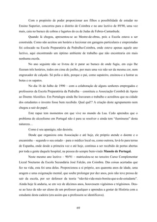 Com o propósito de poder proporcionar aos filhos a possibilidade de estudar no
Ensino Superior, concorreu para o distrito de Coimbra e no ano lectivo de 89/90, uma vez
mais, caiu no buraco de cobras e lagartos do cu de Judas de Febres-Cantanhede.
       Quando lá chegou, apresentou-se ao Mestre-de-obras, pois a Escola estava a ser
construída. Como não aceitou um horário a leccionar em garagens particulares e emprestadas
foi colocado na Escola Preparatória da Pedrulha-Coimbra, onde esteve apenas aquele ano
lectivo, aqui encontrando um óptimo ambiente de trabalho que não encontraria em mais
nenhuma escola.
       No ano seguinte não se livrou de ir parar ao buraco de onde fugiu, em cujo lhe
fizeram três horários, todos em cima do joelho, por mais uma vez não ser da mesma cor, nem
engraxador de calçado. Só polia o dele, porque o pai, como sapateiro, ensinou-o a lustrar as
botas e os sapatos.
       No dia 16 de Julho de 1990 – com a colaboração de alguns senhores empregados e
professores da Escola Preparatória da Pedrulha – constituiu a Associação Coimbrã de Apoio
ao Doente Alcoólico. Em Portalegre ainda lhe louvaram o trabalho e acreditou que na cidade
dos estudantes o invento fosse bem recebido. Qual quê!? A criação deste agrupamento nem
chegou a sair do papel.
       Este rapaz tem momentos em que vive no mundo da Lua. Cedo aprendeu que o
problema do alcoolismo em Portugal não é para se resolver e ainda tem “iluminuras” desta
natureza…
       Como é seu apanágio, não desistiu.
       Desde que organizou esta Associação e até hoje, ele próprio atende o doente e o
encaminha – segundo o seu estado – para o médico local ou, como outrora, levá-lo para terras
de Espanha, onde desde a primeira vez e até hoje, continua a ser recebido de portas abertas
por toda a gente daquele hospital, na pessoa do sempre bem-vindo Manolo de Portugal.
       Neste mesmo ano lectivo – 90/91 – matriculou-se no terceiro Curso Complementar
Liceal Nocturno da Escola Secundária José Falcão, em Coimbra. Das coisas acertadas que
fez na vida, esta foi uma delas. Proporcionou a si próprio, aos quarenta anos de idade, uma
aragem e uma oxigenação mental, que soube prolongar por dez anos, pois não teve pressa de
sair da escola, por ser defensor da teoria “não-há-vida-mais-bonita-que-a-de-estudante”.
Ainda hoje lá andaria, se em vez de décimos anos, houvessem vigésimos e trigésimos. Deu-
se ao luxo de não ser aluno de um professor qualquer e aprendeu a gostar de História com a
estudante desta cadeira (era assim que a professora se identificava).



                                              69
 
