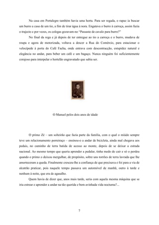 Na casa em Portalegre também havia uma horta. Para ser regada, o rapaz ia buscar
um burro a casa de um tio, a fim de tirar água à nora. Engatava o burro à carroça, assim fazia
o trajecto e por vezes, os colegas gozavam-no “Passaste de cavalo para burro?”
       No final da rega e já depois de ter entregue ao tio a carroça e o burro, mudava de
roupa e agora de motorizada, voltava a descer a Rua do Comércio, para estacionar o
velocípede à porta do Café Facha, onde entrava com descontracção, estupidez natural e
elegância no andar, para beber um café e um bagaço. Nunca ninguém foi suficientemente
corajoso para interpelar o hortelão engravatado que sabia ser.




                          O Manuel pelos dois anos de idade




       O primo Zé – um solteirão que fazia parte da família, com o qual o miúdo sempre
teve um relacionamento porreiraço – ensinou-o a andar de bicicleta, ainda mal chegava aos
pedais, no caminho de terra batida de acesso ao monte, depois de se deixar a estrada
nacional. Ao mesmo tempo que queria aprender a pedalar, tinha medo de cair e só o perdeu
quando o primo o deixou mergulhar, de propósito, sobre uns torrões de terra lavrada que lhe
amorteceram a queda. Finalmente cresceu-lhe a confiança de que precisava e foi para a via de
alcatrão praticar, pois naquele tempo passava um automóvel de manhã, outro à tarde e
nenhum à noite, que era de agasalho.
       Quem havia de dizer que, anos mais tarde, seria com aquela mesma máquina que se
iria estrear e aprender a andar na tão querida e bem avinhada vida nocturna?...




                                              7
 