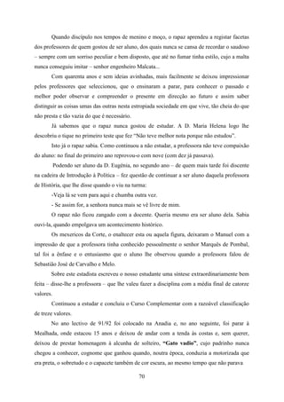 Quando discípulo nos tempos de menino e moço, o rapaz aprendeu a registar facetas
dos professores de quem gostou de ser aluno, dos quais nunca se cansa de recordar o saudoso
– sempre com um sorriso peculiar e bem disposto, que até no fumar tinha estilo, cujo a malta
nunca conseguiu imitar – senhor engenheiro Malcata...
       Com quarenta anos e sem ideias avinhadas, mais facilmente se deixou impressionar
pelos professores que seleccionou, que o ensinaram a parar, para conhecer o passado e
melhor poder observar e compreender o presente em direcção ao futuro e assim saber
distinguir as coisas umas das outras nesta estropiada sociedade em que vive, tão cheia do que
não presta e tão vazia do que é necessário.
       Já sabemos que o rapaz nunca gostou de estudar. A D. Maria Helena logo lhe
descobriu o tique no primeiro teste que fez “Não teve melhor nota porque não estudou”.
       Isto já o rapaz sabia. Como continuou a não estudar, a professora não teve compaixão
do aluno: no final do primeiro ano reprovou-o com nove (com dez já passava).
           Podendo ser aluno da D. Eugénia, no segundo ano – de quem mais tarde foi discente
na cadeira de Introdução à Política – fez questão de continuar a ser aluno daquela professora
de História, que lhe disse quando o viu na turma:
       -Veja lá se vem para aqui e chumba outra vez.
       - Se assim for, a senhora nunca mais se vê livre de mim.
       O rapaz não ficou zangado com a docente. Queria mesmo era ser aluno dela. Sabia
ouvi-la, quando empolgava um acontecimento histórico.
       Os mexericos da Corte, o enaltecer esta ou aquela figura, deixaram o Manuel com a
impressão de que a professora tinha conhecido pessoalmente o senhor Marquês de Pombal,
tal foi a ênfase e o entusiasmo que o aluno lhe observou quando a professora falou de
Sebastião José de Carvalho e Melo.
       Sobre este estadista escreveu o nosso estudante uma síntese extraordinariamente bem
feita – disse-lhe a professora – que lhe valeu fazer a disciplina com a média final de catorze
valores.
       Continuou a estudar e concluiu o Curso Complementar com a razoável classificação
de treze valores.
       No ano lectivo de 91/92 foi colocado na Anadia e, no ano seguinte, foi parar à
Mealhada, onde estacou 15 anos e deixou de andar com a tenda às costas e, sem querer,
deixou de prestar homenagem à alcunha de solteiro, “Gato vadio”, cujo padrinho nunca
chegou a conhecer, cognome que ganhou quando, noutra época, conduzia a motorizada que
era preta, o sobretudo e o capacete também de cor escura, ao mesmo tempo que não parava

                                              70
 