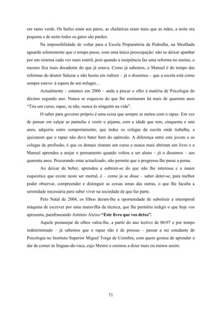 em ramo verde. Os bailes eram aos pares, as chafaricas eram mais que as mães, a noite era
pequena e de noite todos os gatos são pardos.
       Na impossibilidade de voltar para a Escola Preparatória da Pedrulha, na Mealhada
aguarda solenemente que o tempo passe, com uma única preocupação: não se deixar apanhar
por um sistema cada vez mais estéril, pois quando a insipiência faz uma reforma no ensino, o
mesmo fica mais decadente do que já estava. Como já sabemos, o Manuel é do tempo das
reformas do doutor Salazar e não hesita em redizer – já o dissemos – que a escola está como
sempre esteve: à espera de um milagre…
       Actualmente – estamos em 2006 – anda a piscar o olho à matéria de Psicologia do
décimo segundo ano. Nunca se esqueceu do que lhe ensinaram há mais de quarenta anos
“Tira um curso, rapaz, se não, nunca és ninguém na vida”.
       O saber para governo próprio é uma coisa que sempre se meteu com o rapaz. Em vez
de pensar em calçar as pantufas e vestir o pijama, com a idade que tem, cinquenta e sete
anos, adquiriu outro comportamento, que induz os colegas da escola onde trabalha, a
ajuizarem que o rapaz não deve bater bem do opérculo. A diferença entre este jovem e os
colegas de profissão, é que os demais tiraram um curso e nunca mais abriram um livro e o
Manuel aprendeu a arejar o pensamento quando voltou a ser aluno – já o dissemos – aos
quarenta anos. Procurando estar actualizado, não permite que o progresso lhe passe a perna.
       Ao deixar de beber, aprendeu a subtrair-se do que não lhe interessa e a maior
esquisitice que existe neste ser mortal, é – como já se disse – saber deter-se, para melhor
poder observar, compreender e distinguir as coisas umas das outras, o que lhe faculta a
serenidade necessária para saber viver na sociedade de que faz parte.
       Pelo Natal de 2004, os filhos deram-lhe a oportunidade de substituir a intemporal
máquina de escrever por uma maravilha da técnica, que lhe permitiu redigir o que hoje vos
apresenta, parafraseando António Aleixo “Este livro que vos deixo”.
       Aquele pestanejar de olhos valeu-lhe, a partir do ano lectivo de 06/07 e por tempo
indeterminado – já sabemos que o rapaz não é de pressas – passar a ser estudante de
Psicologia no Instituto Superior Miguel Torga de Coimbra, com quem gostou de aprender a
dar de comer às línguas-de-vaca, cujo Mestre o ensinou a dizer mais ou menos assim:




                                                71
 
