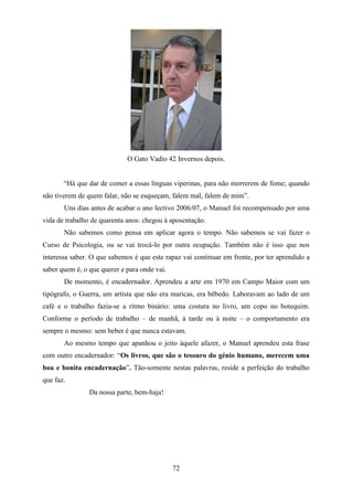 O Gato Vadio 42 Invernos depois.


       “Há que dar de comer a essas línguas viperinas, para não morrerem de fome; quando
não tiverem de quem falar, não se esqueçam, falem mal, falem de mim”.
       Uns dias antes de acabar o ano lectivo 2006/07, o Manuel foi recompensado por uma
vida de trabalho de quarenta anos: chegou à aposentação.
       Não sabemos como pensa em aplicar agora o tempo. Não sabemos se vai fazer o
Curso de Psicologia, ou se vai trocá-lo por outra ocupação. Também não é isso que nos
interessa saber. O que sabemos é que este rapaz vai continuar em frente, por ter aprendido a
saber quem é, o que querer e para onde vai.
       De momento, é encadernador. Aprendeu a arte em 1970 em Campo Maior com um
tipógrafo, o Guerra, um artista que não era maricas, era bêbedo. Laboravam ao lado de um
café e o trabalho fazia-se a ritmo binário: uma costura no livro, um copo no botequim.
Conforme o período de trabalho – de manhã, à tarde ou à noite – o comportamento era
sempre o mesmo: sem beber é que nunca estavam.
       Ao mesmo tempo que apanhou o jeito àquele afazer, o Manuel aprendeu esta frase
com outro encadernador: “Os livros, que são o tesouro do génio humano, merecem uma
boa e bonita encadernação”. Tão-somente nestas palavras, reside a perfeição do trabalho
que faz.
                Da nossa parte, bem-haja!




                                              72
 