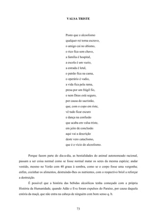 VALSA TRISTE




                                     Posto que o alcoolismo
                                     qualquer rei torna escravo,
                                     o amigo cai no abismo,
                                     o rico fica sem chavo,
                                     a família é hospital,
                                     a escola é um vazio,
                                     a estrada é letal,
                                     o patrão fica na cama,
                                     o operário é vadio,
                                     a vida fica pela rama,
                                     presa por um frágil fio,
                                     e nem Deus está seguro,
                                     por causa do sacristão,
                                     que, com o copo em riste,
                                     vê tudo ficar escuro
                                     e dança na confusão
                                     que acaba em valsa triste,
                                     em jeito de conclusão
                                     aqui vai a descrição
                                     deste vero cataclismo,
                                     que é o vício do alcoolismo.


       Porque fazem parte do dia-a-dia, as bestialidades do animal autonomeado racional,
passam a ser coisa normal como se fosse normal matar os seres da mesma espécie; andar
vestido, mesmo no Verão com 40 graus à sombra, como se o corpo fosse uma vergonha;
enfim, cozinhar os alimentos, destruindo-lhes os nutrientes, com o respectivo briol a reforçar
a destruição.
       É possível que a história das bebidas alcoólicas tenha começado com a própria
História da Humanidade, quando Adão e Eva foram expulsos do Paraíso, por causa daquela
estória da maçã, que não entra na cabeça de ninguém com bom senso q. b.



                                              73
 