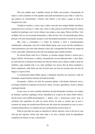 Não teria andado aqui o dedinho maroto do Diabo, provocando a fermentação da
maçã e a cidra resultante ter feito apanhar uma piela monumental ao pai Adão e à mãe Eva,
que pudesse ter transformado o Paraíso num Inferno e nós todos a pagar as favas no
Purgatório da vida?
       Verdade ou mentira, o certo é que a cidra é uma das mais antigas bebidas alcoólicas,
juntamente com a cerveja e o vinho, cujo, como se sabe, passou ao primeiro lugar do ranking
mundial da copologia e por via da vinhaça é que surgiu a raça negra. Palavra de Deus. Vem
na Bíblia. Por ser um inveterado borracholas, o filho de Noé, Cão, foi desterrado para África
pelo pai e foi uma encanzinação, porque os seus descendentes passaram a nascer de cor preta.
       Mas como a contradição é o motor da História, o briol é simultaneamente
amaldiçoado e abençoado, como faz a Santa Madre Igreja, cuja, se por um lado, amaldiçoa o
vinho pecaminoso, por outro lado abençoa o dito cujo, consagrando-lhe honras de sangue de
Cristo, cujo padre celebrante da missa não tem qualquer pejo canibal em beber.
       Na mesma Roma onde fica o Vaticano, os romanos antigos fizeram o mesmo que a
Igreja Católica: divinizaram a vinhaça, nomeando-lhe um provador/provedor, o deus Baco,
de onde derivam as bacanais das danças de roda dos festins com a cabeça a andar à roda nos
chinfrins, cujas mantêm todo o seu vigor enológico nos nossos dias de farras estudantis e
festas académicas, onde beber um litro de briol mais um litro de cervejal mais um litro de
bagaço e é igual ao litro.
       A cristianíssima Idade Média apurou a destilação alcoólica nos mosteiros, onde foi
formatada a figura històrico-literária do frade borrachão.
       Inventando o fabrico em série de economia global, a Revolução Industrial criou a
sociologia mundial de expansão universal de vinhos, cervejas, aguardentes, licores e demais
copologia bacanal.
       Cá por casa, no nosso cantinho doméstico de país-de-brandos-costumes, nos tempos
da ditadura a política copológica oficial subordinava-se à palavra de ordem beber-vinho-é-
dar-de-comer-a-um-milhão-de-portugueses e depois com a democracia temos hoje as
confrarias das capelinhas do culto do néctar divino, de onde se conclui que os usos e
costumes do tempo da extremíssima Direita não são assim tão incompatíveis com os usos e
costumes democráticos, ao contrário do que é politicamente correcto dizer-se.
       Pode ser que tudo isto sejam os respeitáveis valores culturais, como se diz por aí, mas
será que tais supostos valores não terão nada a ver com a doença social de dependência
compulsiva do álcool, ou seja, o alcoolismo?



                                               74
 