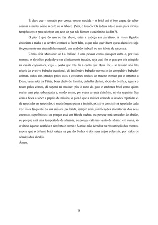 É claro que – tomado por conta, peso e medida – o briol até é bem capaz de saber
animar a malta, como o café ou o tabaco. (Sim, o tabaco. Os índios não o usam para efeitos
terapêuticos e para celebrar um acto de paz não fumam o cachimbo da dita?).
        O pior é que do uso se faz abuso, entra a cabeça em parafuso, os maus fígados
chateiam a malta e o cérebro começa a fazer falta, o que não quer dizer que o alcoólico seja
forçosamente um atrasadinho mental, um acabado imbecil ou um idiota de nascença.
        Como diria Monsieur de La Palisse, é uma pessoa como qualquer outra e, por isso
mesmo, o alcoólico pode/deve ser clinicamente tratado, seja qual for o grau por ele atingido
na escala copofónica, cuja – posto que três foi a conta que Deus fez – se resume aos três
níveis do evasivo bebedor ocasional, do inofensivo bebedor normal e do compulsivo bebedor
animal, todos eles criados pelos usos e costumes sociais do macho ibérico que é temente a
Deus, venerador da Pátria, bom chefe de Família, cidadão eleitor, sócio do Benfica, agarra o
touro pelos cornos, dá tapona na mulher, pisa o rabo do gato e emborca briol como quem
enche uma pipa esburacada e, sendo assim, por vezes arranja chinfrim, no dia seguinte fica
com a boca a saber a papeis de música, o pior é que a música convida a sessões repetidas e,
de repetição em repetição, o musicómano passa a insistir, existir e consistir na repetição cada
vez mais frequente da sua música preferida, sempre com justificações alienatórias dos seus
excessos copofónicos: ou porque está um frio de rachar, ou porque está um calor de abafar,
ou porque está uma tempestade de alarmar, ou porque está um vento de abanar, em suma, só
o vinho aquece, acaricia e conforta e como o Manuel não acredita na ressurreição dos mortos,
espera que o defunto briol esteja na paz do Senhor e dos seus anjos celestiais, por todos os
séculos dos séculos.
Ámen.




                                              75
 
