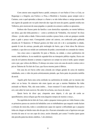 Com catorze anos naquela burra a pedal, começou a ir aos bailes à Urra e a Caia, ao
Reguengo e a Alegrete, aos Fortios e a Nisa, a Monforte e Assumar, quase sempre com o
Caetano, com o qual aprendeu a dançar e a fumar e se não tinha tabaco o amigo passava-lhe
um cigarro de quando em vez pelo intervalo das vigas do tecto do quarto, quando residiu nos
Telheiros, pois moravam de casas pegadas e a parede era comum a ambos os aposentos.
       Embora não fizesse parte da família e com domicílios separados, no monte habitava
um idoso, que não tinha parentes e – como a azinheira da “Grândola, vila morena” do Zeca
Afonso – já não sabia a idade. Falava muito sozinho e pouco fazia, a não ser granjear comida
para o gado e pouco mais. Conseguindo contar até catorze, era conhecido pela galharda
alcunha do Ti Quatorze. O Manuel gostava de falar com ele e de o acompanhar à cidade,
quando lá iam de carroça, puxada pelo molengão do burro, que o bom idoso lhe deixava
conduzir, o que dava ao miúdo um sentimento de poder, concretizado no comando da viatura.
       Aos cinco anos o rapazinho foi para a Mestra, na cidade, a cinco quilómetros do
monte onde habitava. Ia na manhã de segunda-feira no transporte público regular, ficava em
casa da avó paterna durante a semana e regressava ao campo na sexta à tarde, quase sempre
com o pai, que voltava da fábrica. O almoço era umas vezes em casa da anciã e outras com o
pai na Taberna da Tia Inês do Cuco, que ficava mesmo junto à fábrica.
       Em casa da avó havia sobre uma cómoda um relógio grande de caixa de madeira
trabalhada, com o vidro da porta artisticamente pintado, que fazia parte da precária mobília
da anciã.
       Aquele grilo fazia uma certa confusão na cachimónia do miúdo, por no mesmo não
saber ver as horas. Os números não eram iguais aos que a menina Madalena lhe tinha
ensinado na Mestra. Não, não eram árabes… Eram romanos! E mais admirado ficava por a
avó, sem saber ler nem escrever, lhe saber ler as horas, nos riscos do zanzo.
       Quem havia de dizer que, cinquenta anos depois, é ele que dá corda ao
aparelhómetro, única relíquia que lhe resta daqueles tempos de menino e moço...
       Na capelinha da tia Inês do Cuco, onde o pequeno tomou gosto ao vinho branco e deu
os primeiros passos na carreira de bebedolas com os trabalhadores que naquela venda faziam
a refeição do meio-dia, todos o consideravam capaz de superar a dificuldade que o pequeno
tinha em chegar ao balcão mais alto do que ele e ficavam extasiados com a ligeireza com que
invertia de uma só vez um copo de cinco, assim chamado, por custar 5 tostões (para quem
não percebe patavina destes câmbios, ¼ de cêntimo).




                                               8
 