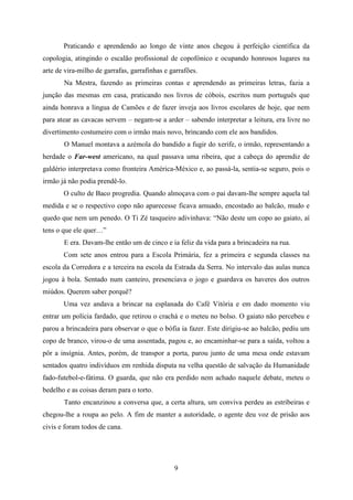 Praticando e aprendendo ao longo de vinte anos chegou à perfeição científica da
copologia, atingindo o escalão profissional de copofónico e ocupando honrosos lugares na
arte de vira-milho de garrafas, garrafinhas e garrafões.
       Na Mestra, fazendo as primeiras contas e aprendendo as primeiras letras, fazia a
junção das mesmas em casa, praticando nos livros de còbois, escritos num português que
ainda honrava a língua de Camões e de fazer inveja aos livros escolares de hoje, que nem
para atear as cavacas servem – negam-se a arder – sabendo interpretar a leitura, era livre no
divertimento costumeiro com o irmão mais novo, brincando com ele aos bandidos.
       O Manuel montava a azémola do bandido a fugir do xerife, o irmão, representando a
herdade o Far-west americano, na qual passava uma ribeira, que a cabeça do aprendiz de
galdério interpretava como fronteira América-México e, ao passá-la, sentia-se seguro, pois o
irmão já não podia prendê-lo.
       O culto de Baco progredia. Quando almoçava com o pai davam-lhe sempre aquela tal
medida e se o respectivo copo não aparecesse ficava amuado, encostado ao balcão, mudo e
quedo que nem um penedo. O Ti Zé tasqueiro adivinhava: “Não deste um copo ao gaiato, aí
tens o que ele quer…”
       E era. Davam-lhe então um de cinco e ia feliz da vida para a brincadeira na rua.
       Com sete anos entrou para a Escola Primária, fez a primeira e segunda classes na
escola da Corredora e a terceira na escola da Estrada da Serra. No intervalo das aulas nunca
jogou à bola. Sentado num canteiro, presenciava o jogo e guardava os haveres dos outros
miúdos. Querem saber porquê?
       Uma vez andava a brincar na esplanada do Café Vitória e em dado momento viu
entrar um polícia fardado, que retirou o crachá e o meteu no bolso. O gaiato não percebeu e
parou a brincadeira para observar o que o bófia ia fazer. Este dirigiu-se ao balcão, pediu um
copo de branco, virou-o de uma assentada, pagou e, ao encaminhar-se para a saída, voltou a
pôr a insígnia. Antes, porém, de transpor a porta, parou junto de uma mesa onde estavam
sentados quatro indivíduos em renhida disputa na velha questão de salvação da Humanidade
fado-futebol-e-fátima. O guarda, que não era perdido nem achado naquele debate, meteu o
bedelho e as coisas deram para o torto.
       Tanto encanzinou a conversa que, a certa altura, um conviva perdeu as estribeiras e
chegou-lhe a roupa ao pelo. A fim de manter a autoridade, o agente deu voz de prisão aos
civis e foram todos de cana.




                                               9
 