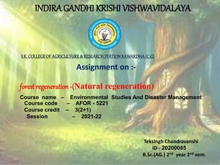 INDIRA GANDHI KRISHI VISHWAVIDALAYA
Assignment on :-
forest regeneration -(Natural regeneration)
Course name – Environmental Studies And Disaster Management
Course code – AFOR - 5221
Course credit – 3(2+1)
Session – 2021-22
Teksingh Chandravanshi
ID - 20200085
B.Sc.(AG.) 2nd year 2nd sem.
S.K.COLLEGEOF AGRICULTURE& RESEARCHSTATIONKAWARDHA(C.G)
 