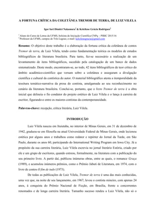 A FORTUNA CRÍTICA DA COLETÂNEA TREMOR DE TERRA, DE LUIZ VILELA
Igor Iuri Dimitri Nakamura1
& Kelcilene Grácia Rodrigues2
1
Aluno do Curso de Letras da UFMS, bolsista de Iniciação Científica CNPq – PIBIC 2015/16
2
Professor da UFMS, campus de Três Lagoas; e-mail: kelcilenegracia@gmail.com
Resumo: O objetivo deste trabalho é a elaboração da fortuna crítica da coletânea de contos
Tremor de terra, de Luiz Vilela, tendo como fundamentação teórica os modelos de estudos
bibliográficos de literatura brasileira. Para tanto, fez-se necessário a realização de um
levantamento de itens bibliográficos, sucedido pela catalogação de um banco de dados
sistematizado. Deste modo, encontraram-se, ao todo, 42 itens bibliográficos de teor crítico do
âmbito acadêmico-científico que versam sobre a coletânea e asseguram a divulgação
científica e cultural da contística do autor. O material bibliográfico atesta a itemporalidade da
tessitura temático-narrativa da prosa do contista, amalgamada ao seu reconhecimento no
cenário da literatura brasileira. Conclui-se, portanto, que o livro Tremor de terra é a obra
inicial que delineia o fio condutor do projeto estético de Luiz Vilela e o lança à carreira de
escritor, figurando-o entre os maiores contistas da contemporaneidade.
Palavras-chave: recepção, crítica literária, Luiz Vilela.
INTRODUÇÃO
Luiz Vilela nasceu em Ituiutaba, no interior de Minas Gerais, em 31 de dezembro de
1942, graduou-se em filosofia na atual Universidade Federal de Minas Gerais, onde lecionou
estética por alguns anos e trabalhou como redator e repórter do Jornal da Tarde, em São
Paulo, durante os anos 60, participando do International Writing Program em Iowa City. Já a
propósito da sua carreira literária, Luiz Vilela escrevia no jornal literário Estória, criado por
ele e um grupo de escritores, quando estreou, formalmente, na literatura com a publicação do
seu primeiro livro. A partir daí, publicou inúmeras obras, entre as quais, o romance Graça
(1989), e acumulou inúmeros prêmios, como o Prêmio Jabuti de Literatura, em 1974, com o
livro de contos O fim de tudo (1973).
De todas as publicações de Luiz Vilela, Tremor de terra é uma das mais conhecidas,
uma vez que, na noite de seu lançamento, em 1967, levou o contista mineiro, com apenas 24
anos, à conquista do Prêmio Nacional de Ficção, em Brasília, frente a concorrentes
renomados e de longa carreira literária. Tamanho sucesso rendeu a Luiz Vilela, não só o
 