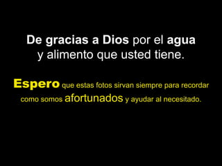 De gracias a Dios por el agua
    y alimento que usted tiene.

Espero que estas fotos sirvan siempre para recordar
 como somos afortunados y ayudar al necesitado.
 