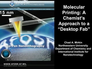 Molecular
    Printing: A
    Chemist’s
  Approach to a
  “Desktop Fab”

       Chad A. Mirkin
  Northwestern University
Department of Chemistry and
  International Institute for
      Nanotechnology
 