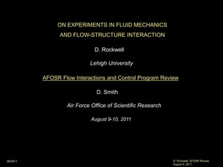 ON EXPERIMENTS IN FLUID MECHANICS
               AND FLOW-STRUCTURE INTERACTION

                            D. Rockwell

                          Lehigh University

         AFOSR Flow Interactions and Control Program Review

                             D. Smith

                 Air Force Office of Scientific Research

                          August 9-10, 2011




081611                                                     D. Rockwell, AFOSR Review
                                                           August 9, 2011
 