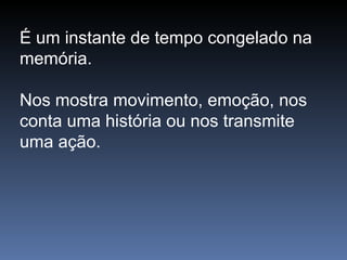 É um instante de tempo congelado na memória.  Nos mostra movimento, emoção, nos conta uma história ou nos transmite uma ação.  
