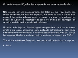 Convertam-se em biógrafos das imagens da sua vida e de sua familia…. Não precisa ser um acontecimento, tire fotos de sua vida diaria, das coisas cotidianas, de nada em especial,  de todos os dias. Com os anos essas fotos serão valiosas pelas pessoas, a roupa, os modelos dos óculos, os lugares, a decoração da casa, os animais de estimação, os veículos, os brinquedos, os eletrodomésticos…  Nunca é tarde, hoje as câmaras digitais nos permitem tirar fotos a torto e a direito a um custo baixíssimo, com qualidade extraordinaria, sem muito treinamento ou conhecimento e com capacidade de armazená-las, corrigi-las e compartilhá-las a um baixo custo e muito pouco espaço (um DVD).  Tirem fotos, deixem-se fotografar,  sempre de tudo e em todos os lugares. F. Sáinz  
