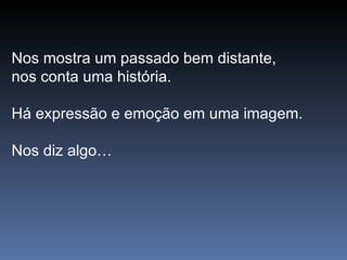 Nos mostra um passado bem distante,  nos conta uma história. Há expressão e emoção em uma imagem.  Nos diz algo… 